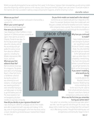 Where are you from?
Los Angeles,California,but born and raised in Diamond Bar, a
suburb of LA.
What’s your current agency?
Wilhelmina Model Management
How were you discovered?
I was shopping at Urban Outfitters in Irvine
Spectrum in California and was scouted by an
agent.I then went to an event in
Orlando,Florida for two days.On
the first day we were taught
about the industry,and on
the second day each girl
walked for various scouts
from about ten different
agencies,including Fox
Models International,IMG,
Vision,and Ford.
What was your first
editorial shoot like?
My first editorial shoot was
for a magazine.The photos
were taken at Far Rockaway
Beach in New York City for
a Fall/Winter collection
during the summer.It
was extremely hot and
everyone,including myself,
was sweating profusely.I
even remember having to
use baby power on my legs
to get the leather jeans on!
The shoot started at 7am
and wrapped up by 6pm;
needless to say it was a long day.
How did you decide on your signature blonde hair?
I was shooting for a Wild Fox campaign and all of the models
were able to experiment with crazy wigs and makeup.To this
day,some of my best photographs came from that shoot, and as
a result,I decided to go blonde because I realized that it helped
me stand out.
Do you think models are treated well in the industry?
Sometimes we are treated really well,but it depends on the
brand. For example, Nordstrom treats their models well,and
they give us breaks and food for breakfast and lunch.However,
other companies treat us poorly.They sometimes only give us
crackers and expect us to work through the shoot without a
break.
Why have you continued
to model?
I keep modeling because
I am striving for my dream
job.I would love to walk
for one of Chanel’s runway
shows.You only need that
one job to get you exposed
to the right people and
open up certain doors.It’s
completely a mental thing.
You have to be strong and
believe in yourself because
you will get rejected a lot,
which can be discouraging.
If you weren’t modeling,
what would you be
doing?
I currently attend USC
Marshall School of
Business.Modeling may
not be something I do
for the rest of my life.I plan to
finish school and start a business
because I come from a family of
entrepreneurs and business owners.
When was the first time you remember
having your photo taken?
From what I can remember, my first picture was taken when I
was little. I was the super tall and skinny girl.As a result,I was
always told to model,but I was a tomboy back then and wasn’t
into it.After being scouted, I thought that modeling was cool
and glamorous and eventually I began to love it.
Models are typically photographed, but we rarely hear them speak.For this feature,Signature Style interviewed two up-and-coming models
about their beginnings and their opinions on the industry.Grace Cheng and Hamilton College’s own Luke Gernert ’16 are both models in
their twenties who have succeeded in walking runways and posing for magazines,all while remaining in school.
danielle nelson
SS3 17
 