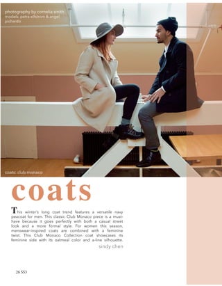 coatsThis winter’s long coat trend features a versatile navy
peacoat for men. This classic Club Monaco piece is a must-
have because it goes perfectly with both a casual street
look and a more formal style. For women this season,
menswear-inspired coats are combined with a feminine
twist. This Club Monaco Collection coat showcases its
feminine side with its oatmeal color and a-line silhouette.
sindy chen
coats: club monaco
photography by cornelia smith
models: petra elfstrom & angel
pichardo
26 SS3
 