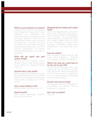 What are you involved in on campus?
I spend most of my time doing activist
work through the Feminists of Color
Collective. Our organization was
originally created as a space for women
and queer people of color who felt
that they didn’t have a voice in existing
activist groups at Hamilton. So we’re
principally concerned with promoting
intersectional perspectives, as well as
creating opportunities for creative,
identity-based expression through art
and poetry.
What did you spend your past
summer doing?
Working on the American Prison
Writing Archive. I read and processed
essays written by incarcerated people
in the US.
Favorite item in your closet?
My full-length 80’s vintage faux fur coat.
My grandmother gave it to my mother
who never wore it because she thought
it was gaudy. I happily took it off her
hands.
Lips or eyes (makeup wise)?
Bold lips without eye make up >>>>
Dream brands?
Marc Jacobs, Balenciaga, Givenchy,
Versace, Vivienne Tam
Shopping tips for finding cool, unique
items?
Most of my interesting items are second
hand. I love thrifting, especially when I
travel. Thrifting in NYC is split between
overly expensive consignment stores
and cheaper places where it’s hard
to find interesting or vintage items.
Thrifting is a lot better in Boston and
Philadelphia in my experience. Also,
Etsy.
Favorite models?
Kiko Mizuhara, Winnie Harlow, Aya
Jones, Mona Matsuoka , Buhmika
Arora, Damaris Goddrie , Xiao Wen Ju
What’s one song you would listen to
for the rest of your life?
Thinking of only listening to one song
stresses me out so I’ll have to go with
Sister Ray by the Velvet Underground.
It’s 17 minutes long so I could break
it up into several sections and spread
them out over the years.
Current trend you’re loving?
Crop tops,because they’re a declaration
of confidence and self-love. No one
looks bad in a crop top.
New York or London?
New York
34 SS3
 