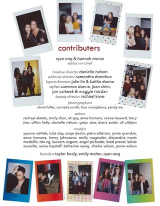 ryan ong & hannah morse
editors-in-chief
creative director danielle nelson
editorial director samantha donohue
layout directors julie lin & kaitlin dunne
stylists cameron dunne, jean shim,
jon carkeek & maggie riordan
beauty director rachael kane
contributers
photographers
olivia fuller, cornelia smith, tina mangelova, sandy wu
writers
rachael alatalo, sindy chen, ali gay, anne homans, cassie howard, tracy
jiao, dillon kelly, danielle nelson, gwyn sise, diana suder, ali zildjian
models
yassine dahlek, tulia day, saige devlin, petra elfstrom, jamie granskie,
anne homans, henry johnstone, emily magruder, alexandria mavis
medellin, isla ng, kureem nugent, angel pichardo, brad prevel, kelsie
sausville, xenia tiajoloff, katherine wang, charlie wilson, jenna wilson
founders taylor healy, emily malter, ryan ong
4 SS3
 