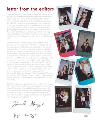 letter from the editors
When we started to create a guiding theme for this issue
we were drawn to the relationship between contemporary
and vintage style. We wanted to incorporate modern
fashion into the playfulness of thrifted clothes. Our cover
girl, Isla Ng ‘16, embodies this idea with the combination
of her own vintage coat and a sleek Burberry scarf. With
her unique style and work as an activist for women and
queer people of color, Isla is the perfect poster girl for
the current aesthetic of Signature Style. From Runway to
Martin’s Way to our 70’s Boho photo spread, each and
every article is a visualization of this connection of old and
new.
Not only have we seen the appearance of this trend
through our own shopping and styling habits on the hill,
this issue also shows how the current state of the fashion
industry reflects this trend towards the newest, and often
the least expensive, fashions. The fashion landscape has
evolved drastically over the past few years with the advent
of instantaneous social media and constant connection.
With the rise of fast-fashion such as H&M and Zara and the
presence of e-commerce, all retailers are trying to keep
up with the even faster pace of the industry. We love the
article on the controversial past and the unpredictable
future of hyper-sexualized fashion line American Apparel.
Cam Gibbar ’13 gives us an inside look of his experience
as a merchandiser at American Eagle Outfitters.
Additionally, Katherine Wang ’17 talks candidly to SS about
her summer with Opening Ceremony as a production and
design intern (you’ll have to keep reading to find out the
best part!).
By the time this issue is published there will be one month
left in 2015. We’ve had a blast putting together the third
issue of Signature Style and identifying the voice of this
publication as we move into our second year. We hope
you enjoy reading SS3 as much as we have enjoyed
working on it, and as always, we look forward to spotting
new trends on Martin’s Way!
SS3 5
 