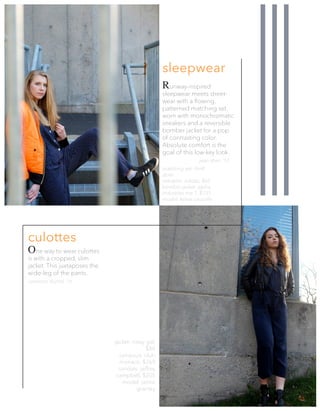 One way to wear culottes
is with a cropped, slim
jacket. This juxtaposes the
wide-leg of the pants.
jacket: nasty gal,
$88
jumpsuit: club
monaco, $269
sandals: jeffrey
campbell, $205
model: jamie
gransky
culottes
Runway-inspired
sleepwear meets street-
wear with a flowing,
patterned matching set,
worn with monochromatic
sneakers and a reversible
bomber jacket for a pop
of contrasting color.
Absolute comfort is the
goal of this low-key look.
matching set: thrift
store
sneakers: adidas, $65
bomber jacket: alpha
industries ma-1, $135
model: kelsie sausville
jean shim ‘17
cameron dunne ‘16
sleepwear
SS3 7
 
