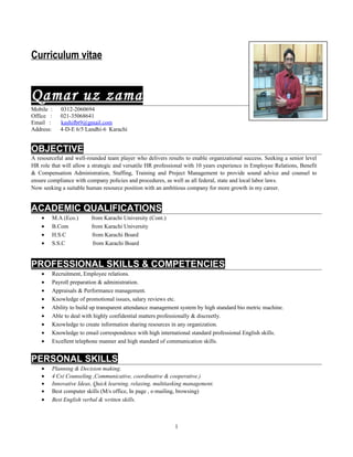 Curriculum vitae
Qamar uz zama
Mobile : 0312-2060694
Office : 021-35068641
Email : kashifbt9@gmail.com
Address: 4-D-E 6/5 Landhi-6 Karachi
OBJECTIVE
A resourceful and well-rounded team player who delivers results to enable organizational success. Seeking a senior level
HR role that will allow a strategic and versatile HR professional with 10 years experience in Employee Relations, Benefit
& Compensation Administration, Staffing, Training and Project Management to provide sound advice and counsel to
ensure compliance with company policies and procedures, as well as all federal, state and local labor laws.
Now seeking a suitable human resource position with an ambitious company for more growth in my career.
ACADEMIC QUALIFICATIONS
• M.A (Eco.) from Karachi University (Cont.)
• B.Com from Karachi University
• H.S.C from Karachi Board
• S.S.C from Karachi Board
PROFESSIONAL SKILLS & COMPETENCIES
• Recruitment, Employee relations.
• Payroll preparation & administration.
• Appraisals & Performance management.
• Knowledge of promotional issues, salary reviews etc.
• Ability to build up transparent attendance management system by high standard bio metric machine.
• Able to deal with highly confidential matters professionally & discreetly.
• Knowledge to create information sharing resources in any organization.
• Knowledge to email correspondence with high international standard professional English skills.
• Excellent telephone manner and high standard of communication skills.
PERSONAL SKILLS
• Planning & Decision making.
• 4 Cs( Counseling ,Communicative, coordinative & cooperative.)
• Innovative Ideas, Quick learning, relaxing, multitasking management.
• Best computer skills (M/s office, In page , e-mailing, browsing)
• Best English verbal & written skills.
1
 