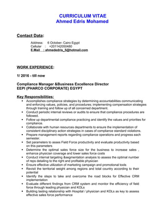 CURRICULUM VITAE
Ahmed Edris Mohamed
Contact Data:
Address: 6 October- Cairo Egypt
Cellular : +201142050480
E.Mail : ahmededris_5@hotmail.com
WORK EXPERIENCE:
1/ 2016 - till now
Compliance Manager &Business Excellence Director
EEPI (PHARCO CORPORATE) EGYPT
Key Responsibilities:
 Accomplishes compliance strategies by determining accountabilities communicating
and enforcing values, policies, and procedures; implementing compensation strategies
through training and follow up of all concerned department.
 Conduct periodic internal reviews or audits to ensure that compliance procedures are
followed.
 Follow up departmental compliance practicing and identify the values and priorities for
compliance.
 Collaborate with human resources departments to ensure the implementation of
consistent disciplinary action strategies in cases of compliance standard violations.
 Prepare management reports regarding compliance operations and progress each
semester.
 Set parameters to asses Field Force productivity and evaluate productivity based
on this parameters
 Determine the optimal sales force size for the business to increase sales ,
enhance physician coverage and lower sales force costs
 Conduct internal targeting &segmentation analysis to assess the optimal number
of reps detailing to the right and profitable physician
 Ensure effective utilization of marketing campaign and promotional tools
 Revisit the territorial weight among regions and total country according to their
potential
 Identify the steps to take and overcome the road blocks for Effective CRM
implementation
 Evaluate different findings from CRM system and monitor the efficiency of field
force through leading physician and KOLs
 Building lasting relationship with Hospital / physician and KOLs as key to assess
effective sales force performance
 