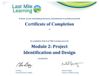 
In honor of your outstanding performance and dedication we proudly present this
Certificate of Completion
to
 
for completion of the Last Mile Learning course for
Module	2:	Project		
Identification	and	Design	
Awarded On: Insert Date Here
   
Eric Berg  Michael Culligan 
Executive Director, LINGOS  Director, Last Mile Learning 
Muhammad Jamal
15/01/2015
 