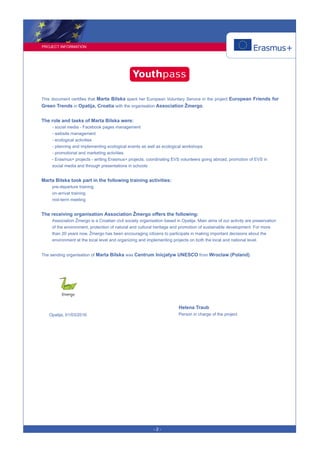 PROJECT INFORMATION
- 2 -
This document certifies that Marta Bilska spent her European Voluntary Service in the project European Friends for
Green Trends in Opatija, Croatia with the organisation Association Žmergo.
The role and tasks of Marta Bilska were:
- social media - Facebook pages management
- website management
- ecological activities
- planning and implementing ecological events as well as ecological workshops
- promotional and marketing activities
- Erasmus+ projects - writing Erasmus+ projects, coordinating EVS volunteers going abroad, promotion of EVS in
social media and through presentations in schools
Marta Bilska took part in the following training activities:
pre-departure training
on-arrival training
mid-term meeting
The receiving organisation Association Žmergo offers the following:
Association Žmergo is a Croatian civil society organisation based in Opatija. Main aims of our activity are preservation
of the environment, protection of natural and cultural heritage and promotion of sustainable development. For more
than 20 years now, Žmergo has been encouraging citizens to participate in making important decisions about the
environment at the local level and organizing and implementing projects on both the local and national level.
The sending organisation of Marta Bilska was Centrum Inicjatyw UNESCO from Wroclaw (Poland).
Helena Traub
Person in charge of the projectOpatija, 01/03/2016
 