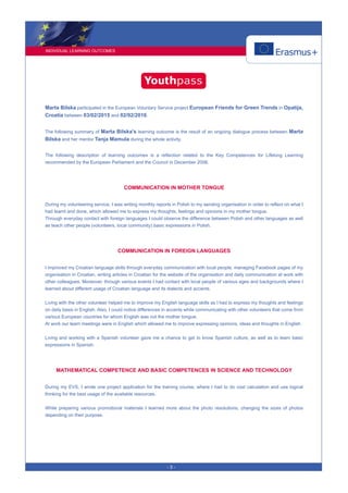 INDIVIDUAL LEARNING OUTCOMES
- 3 -
Marta Bilska participated in the European Voluntary Service project European Friends for Green Trends in Opatija,
Croatia between 03/02/2015 and 02/02/2016.
The following summary of Marta Bilska's learning outcome is the result of an ongoing dialogue process between Marta
Bilska and her mentor Tanja Mamula during the whole activity.
The following description of learning outcomes is a reflection related to the Key Competences for Lifelong Learning
recommended by the European Parliament and the Council in December 2006.
COMMUNICATION IN MOTHER TONGUE
During my volunteering service, I was writing monthly reports in Polish to my sending organisation in order to reflect on what I
had learnt and done, which allowed me to express my thoughts, feelings and opinions in my mother tongue.
Through everyday contact with foreign languages I could observe the difference between Polish and other languages as well
as teach other people (volunteers, local community) basic expressions in Polish.
COMMUNICATION IN FOREIGN LANGUAGES
I improved my Croatian language skills through everyday communication with local people, managing Facebook pages of my
organisation in Croatian, writing articles in Croatian for the website of the organisation and daily communication at work with
other colleagues. Moreover, through various events I had contact with local people of various ages and backgrounds where I
learned about different usage of Croatian language and its dialects and accents.
Living with the other volunteer helped me to improve my English language skills as I had to express my thoughts and feelings
on daily basis in English. Also, I could notice differences in accents while communicating with other volunteers that come from
various European countries for whom English was not the mother tongue.
At work our team meetings were in English which allowed me to improve expressing opinions, ideas and thoughts in English.
Living and working with a Spanish volunteer gave me a chance to get to know Spanish culture, as well as to learn basic
expressions in Spanish.
MATHEMATICAL COMPETENCE AND BASIC COMPETENCES IN SCIENCE AND TECHNOLOGY
During my EVS, I wrote one project application for the training course, where I had to do cost calculation and use logical
thinking for the best usage of the available resources.
While preparing various promotional materials I learned more about the photo resolutions, changing the sizes of photos
depending on their purpose.
 