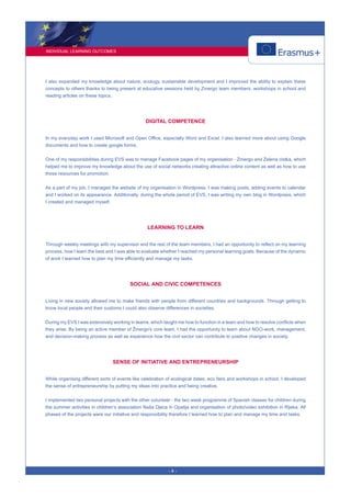 INDIVIDUAL LEARNING OUTCOMES
- 4 -
I also expanded my knowledge about nature, ecology, sustainable development and I improved the ability to explain these
concepts to others thanks to being present at educative sessions held by Zmergo team members, workshops in school and
reading articles on these topics.
DIGITAL COMPETENCE
In my everyday work I used Microsoft and Open Office, especially Word and Excel. I also learned more about using Google
documents and how to create google forms.
One of my responsibilities during EVS was to manage Facebook pages of my organisation - Zmergo and Zelena cistka, which
helped me to improve my knowledge about the use of social networks creating attractive online content as well as how to use
those resources for promotion.
As a part of my job, I managed the website of my organisation in Wordpress. I was making posts, adding events to calendar
and I worked on its appearance. Additionally, during the whole period of EVS, I was writing my own blog in Wordpress, which
I created and managed myself.
LEARNING TO LEARN
Through weekly meetings with my supervisor and the rest of the team members, I had an opportunity to reflect on my learning
process, how I learn the best and I was able to evaluate whether I reached my personal learning goals. Because of the dynamic
of work I learned how to plan my time efficiently and manage my tasks.
SOCIAL AND CIVIC COMPETENCES
Living in new society allowed me to make friends with people from different countries and backgrounds. Through getting to
know local people and their customs I could also observe differences in societies.
During my EVS I was extensively working in teams, which taught me how to function in a team and how to resolve conflicts when
they arise. By being an active member of Žmergo's core team, I had the opportunity to learn about NGO-work, management,
and decision-making process as well as experience how the civil sector can contribute to positive changes in society.
SENSE OF INITIATIVE AND ENTREPRENEURSHIP
While organising different sorts of events like celebration of ecological dates, eco fairs and workshops in school, I developed
the sense of entrepreneurship by putting my ideas into practice and being creative.
I implemented two personal projects with the other volunteer - the two week programme of Spanish classes for children during
the summer activities in children’s association Naša Djeca in Opatija and organisation of photo/video exhibition in Rijeka. All
phases of the projects were our initiative and responsibility therefore I learned how to plan and manage my time and tasks.
 