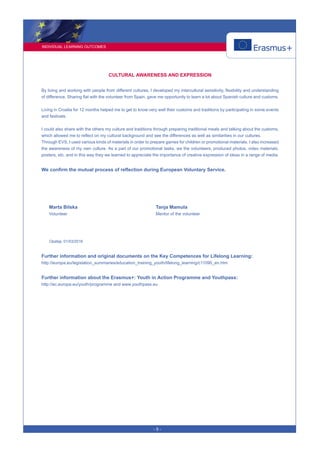 INDIVIDUAL LEARNING OUTCOMES
- 5 -
CULTURAL AWARENESS AND EXPRESSION
By living and working with people from different cultures, I developed my intercultural sensitivity, flexibility and understanding
of difference. Sharing flat with the volunteer from Spain, gave me opportunity to learn a lot about Spanish culture and customs.
Living in Croatia for 12 months helped me to get to know very well their customs and traditions by participating in some events
and festivals.
I could also share with the others my culture and traditions through preparing traditional meals and talking about the customs,
which allowed me to reflect on my cultural background and see the differences as well as similarities in our cultures.
Through EVS, I used various kinds of materials in order to prepare games for children or promotional materials. I also increased
the awareness of my own culture. As a part of our promotional tasks, we the volunteers, produced photos, video materials,
posters, etc. and in this way they we learned to appreciate the importance of creative expression of ideas in a range of media.
We confirm the mutual process of reflection during European Voluntary Service.
Marta Bilska
Volunteer
Tanja Mamula
Mentor of the volunteer
Opatija, 01/03/2016
Further information and original documents on the Key Competences for Lifelong Learning:
http://europa.eu/legislation_summaries/education_training_youth/lifelong_learning/c11090_en.htm
Further information about the Erasmus+: Youth in Action Programme and Youthpass:
http://ec.europa.eu/youth/programme and www.youthpass.eu
 