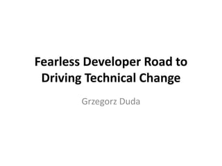 Fearless Developer Road to Driving Technical Change 
Grzegorz Duda  