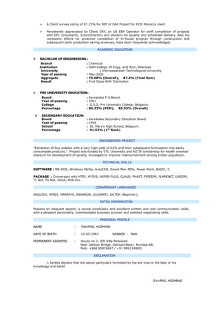  A Client survey rating of 97.22% for BEP of DAP Project for OCP, Morocco client.
 Persistently appreciated by Client OXY, an US E&P Operator for swift completion of projects
with EPC consultants, Subcontractors and Vendors for Quality and scheduled delivery. Also my
consistent efforts for proactive completion of In-house projects through construction and
subsequent early production saving revenues, have been frequently acknowledged.
ACADEMIC EDUCATION
 BACHELOR OF ENGINEERING :BACHELOR OF ENGINEERING :
Branch : Chemical
Institution : SDM College Of Engg. and Tech, Dharwad
University : Vishveswaraiah Technological University
Year of passing : May-2005
Aggregate : 75.58% (Overall), 87.2% (Final Sem)
Result : First Class With Distinction
 PRE UNIVERSITY EDUCATION:PRE UNIVERSITY EDUCATION:
Board : Karnataka P U Board
Year of passing : 2001
College : G.S.S. Pre University College, Belgaum.
Percentage : 86.33% (PCM), 85.33% (Overall)
 SECONDARY EDUCATION:SECONDARY EDUCATION:
Board : Karnataka Secondary Education Board
Year of passing : 1999
School : St. Mary's High School, Belgaum.
Percentage : 91.52% (1st
Rank)
ENGINEERING PROJECT
"Extraction of Soy isolates with a very high yield of 63% and their subsequent formulation into easily
consumable products." Project was funded by VTU University and AICTE scholarship for health oriented
research for development of society, envisaged to improve malnourishment among Indian population.
TECHNICAL SKILLS
SOFTWARESOFTWARE : MS-DOS, Windows 98/Xp, AutoCAD, Smart Plan PIDs, Power Point, BASIC, C.
PACKAGEPACKAGE : Conversant with HTRI, HYSYS, ASPEN PLUS, CLAUS, PHAST, PIPESIM, FLARENET, UNISIM,
TL Net, TG Net, OLGA, PHA-Pro.
CONVERSANT LANGUAGES
ENGLISH, HINDI, MARATHI, KANNADA, GUJARATI, DUTCH (Beginner).
EXTRA INFORMATION
Possess an eloquent speech, a sound vocabulary and excellent written and oral communication skills,
with a pleasant personality, commendable business acumen and polished negotiating skills.
PERSONAL PROFILE
NAMENAME : SWAPNIL HOSMANI
DATE OF BIRTHDATE OF BIRTH : 12-05-1983 GENDERGENDER : Male
PERMANENT ADDRESSPERMANENT ADDRESS : House no 3, JER Villa-Parsiwadi
Near Dahisar Bridge, Dahisar(West), Mumbai-68.
Mob: +968 95876867 / +91 9892149801
DECLARATION
I, hereby declare that the above particulars furnished by me are true to the best of my
knowledge and belief.
SSWAPNIL HOSMANIPNIL HOSMANI
 