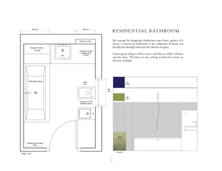11
t-
e-
ri-
s.
tc.
e-
al-
e
ms
l,
-
es,
al
Elevation A
Tile from
Bisazza
Paint
Ceiling
Paint
Wall
Extended Counter
Storage Under
Counter
Shelving - Niche
Stepped Counters -
Strorage
Clothes/Towel Hanging
Bars
Window over W/C
Ventilation above
800 mm 600 mm
800
mm
Plan 1:10
Bathing/Showering
Bidet
W/C
Sink
0 2
da
l
m required at-
xture require-
duced to vari-
loor finishes.
gram that
bidet, W/C etc.
our space
given to us
aller than pre-
it was a chal-
or the bath-
y informative
om fixtures,
alled in terms
ons. Over all,
d us to bath-
s such as tiles,
the technical
xtures for a
Elevation A
Tile from
Bisazza
Paint
Ceiling
Paint
Wall
Extended Counter
Storage Under
Counter
Shelving - Niche
Stepped Counters -
Strorage
Clothes/Towel Hanging
Bars
Window over W/C
Ventilation above
800 mm 600 mm
800
mm
Bathing/Showering
Bidet
W/C
Sink
My concept for designing a bathroom came from a glance of a
forest. I wanted my bathroom to be a depiction of nature, not
literally, but through colors and the illusion of space.
I chose green tiling to reflect trees, and blue to reflect infinity
and the skies. The blue on the ceiling would also create an
illusion of depth.
residential bathroom
 