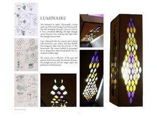 1
This luminaire is called, “Hexacomb”, a word
made up of the word ‘hexagon’ and ‘honeycomb’.
The idea developed through a process where
I first considered diffusing the light through
straws, because I was studying what light looks
like through a honeycomb.
I got infatuated with the concept and I played
with Styrofoam cups, straws, and then literally
the hexagonal shape and the structure of the
honeycomb. The science behind it encouraged
me to design three dimensional panels that are
enclosed to diffuse light.
The panels were a reflection of the grid and
pattern of the honeycomb. The sketches illustrate
the thought process and the images depict the
production of the luminaire.
LUMINAIRE
Concept sketches
 