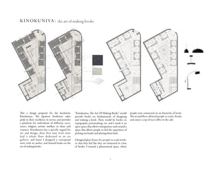 3
B
AA
Kinokuniya
The Art Of Making Books
Ground Floor & First Floor
Floor + Finish Plans
Scale 1:75
With advancing technology, the bookstore thrives to
give its customers a large variety of books. Kinokuniya
is a bookstore for all intellectuals, young and old alike,
people who respect diversity in cultures and art enthu-
siasts. Kinokuniya also serves specific audiences with
seperate branches, hence it has a multiple target
audience. Kinokuniya loves art and their first store had
a level for an art gallery. Kinokuniya strives for customer
satisfaction through thorough improvement in their
service (The Spirit of Kaizen); they are very pround of
their excellence in serving their clients through a
comfort of emotion between customers and employ-
ees. The book store also takes pride in actively partici-
pating in their customers lives to provide them with a
platform to grow. The concept for my store thrives to
exhibit these qualities by celebrating the book. The Art
Of Book Making is a conceptual book store where
people can come and read a book, socialize and also
actually get first hand experience in making a book.
This concept is based on the appreciation of how much
effort, thought and energy goes into making a book.
The store has an Atelier where people can work as they
are guided into making books. With a beautiful display
of art, a cafe , public and private reading spaces, a
workshop and books on designing and making books, I
intend for people to appreciat the art of making books
19
2
3
4
5
6
7
8
13
9
11
10
14
12
15
16
17
18
1
21
22
19
20
2
3
4
5
6
7
9
8
12
13
14
10
11
15
16
17
18
1
A
A
B
Black Slate
White Limestone
Glass
Rabia Peerzada
g00038617
IDE 301
Kinokuniya
The Art Of Making Books
Reflected Ceiling Plan
Lighting Fixtures
Scale 1:75
Decorative Pendant Lighting
Floor Lamp & General Lighting
Rabia Peerzada
g00038617
IDE 301
This a design proposal for the bookstore
Kinokuniya. The Japanese bookstore takes
pride in their excellence in service and provides
a platform for individuals of different races,
tastes, religion, artistic intellect to share and
connect. Kinokuniya has a specific regard for
art and design, their first nine level store
had a whole floor dedicated to an art
gallery, and hence I designed a conceptual
store with an atelier, and housed books on the
art of making books.
“Kinokuniya, The Art Of Making Books” would
provide books on fundamentals of designing
and making a book. There would be books on
typography, printmaking, etc. and I made it an
open space that allows transparency and created a
space that allows people to feel the experience of
picking out books and placing them back.
Idesignedglass boxes for people to read inside,
so that they feel like they are immersed in a box
of books. I wanted a phenomenal space, where
people were connected on an hierarchy of levels.
The second floor allowed people to read e-books
and enjoy a cup of tea/coffee in the café.
kinokuniya: the art of making books
 