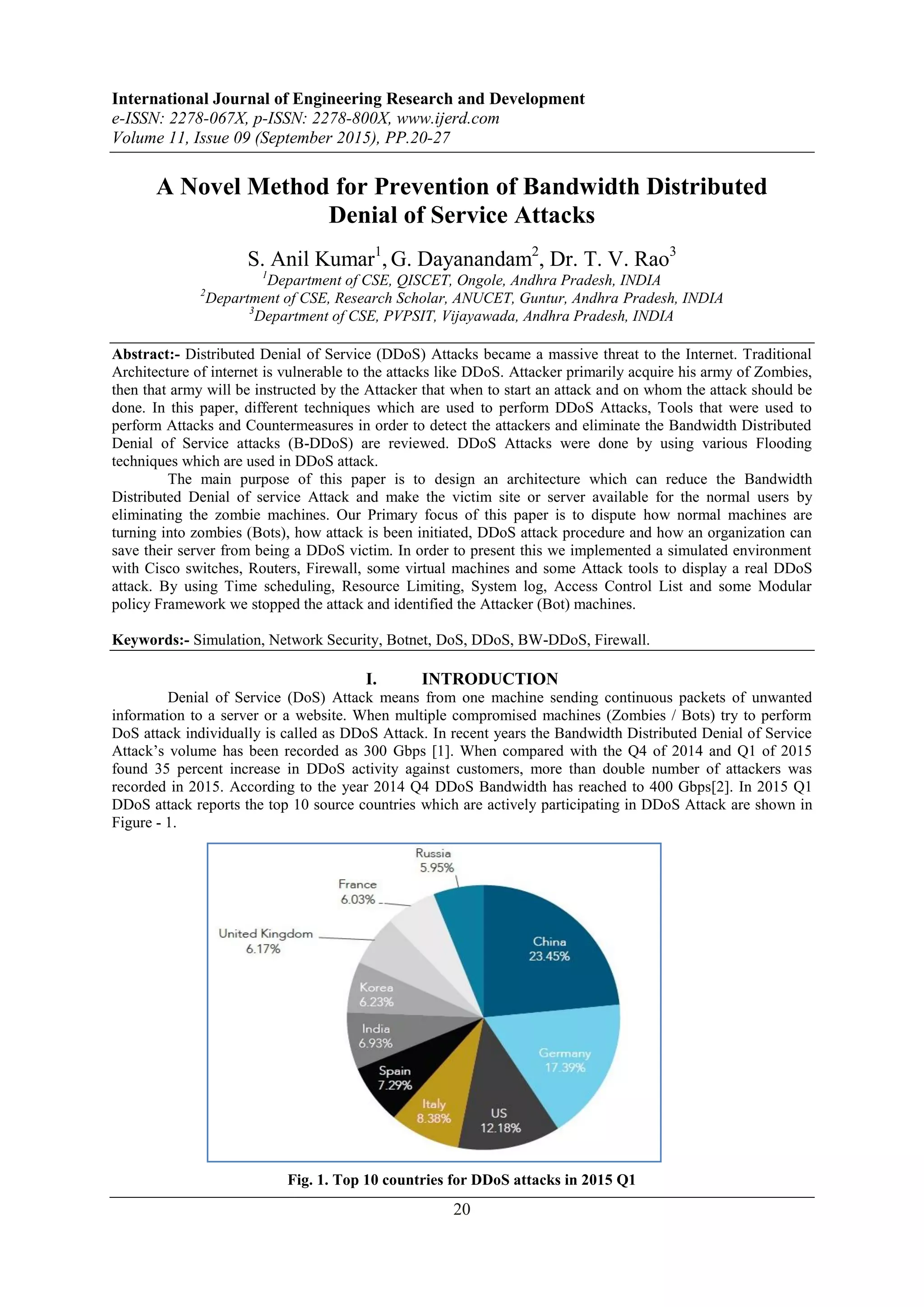 International Journal of Engineering Research and Development
e-ISSN: 2278-067X, p-ISSN: 2278-800X, www.ijerd.com
Volume 11, Issue 09 (September 2015), PP.20-27
20
A Novel Method for Prevention of Bandwidth Distributed
Denial of Service Attacks
S. Anil Kumar1
, G. Dayanandam2
, Dr. T. V. Rao3
1
Department of CSE, QISCET, Ongole, Andhra Pradesh, INDIA
2
Department of CSE, Research Scholar, ANUCET, Guntur, Andhra Pradesh, INDIA
3
Department of CSE, PVPSIT, Vijayawada, Andhra Pradesh, INDIA
Abstract:- Distributed Denial of Service (DDoS) Attacks became a massive threat to the Internet. Traditional
Architecture of internet is vulnerable to the attacks like DDoS. Attacker primarily acquire his army of Zombies,
then that army will be instructed by the Attacker that when to start an attack and on whom the attack should be
done. In this paper, different techniques which are used to perform DDoS Attacks, Tools that were used to
perform Attacks and Countermeasures in order to detect the attackers and eliminate the Bandwidth Distributed
Denial of Service attacks (B-DDoS) are reviewed. DDoS Attacks were done by using various Flooding
techniques which are used in DDoS attack.
The main purpose of this paper is to design an architecture which can reduce the Bandwidth
Distributed Denial of service Attack and make the victim site or server available for the normal users by
eliminating the zombie machines. Our Primary focus of this paper is to dispute how normal machines are
turning into zombies (Bots), how attack is been initiated, DDoS attack procedure and how an organization can
save their server from being a DDoS victim. In order to present this we implemented a simulated environment
with Cisco switches, Routers, Firewall, some virtual machines and some Attack tools to display a real DDoS
attack. By using Time scheduling, Resource Limiting, System log, Access Control List and some Modular
policy Framework we stopped the attack and identified the Attacker (Bot) machines.
Keywords:- Simulation, Network Security, Botnet, DoS, DDoS, BW-DDoS, Firewall.
I. INTRODUCTION
Denial of Service (DoS) Attack means from one machine sending continuous packets of unwanted
information to a server or a website. When multiple compromised machines (Zombies / Bots) try to perform
DoS attack individually is called as DDoS Attack. In recent years the Bandwidth Distributed Denial of Service
Attack’s volume has been recorded as 300 Gbps [1]. When compared with the Q4 of 2014 and Q1 of 2015
found 35 percent increase in DDoS activity against customers, more than double number of attackers was
recorded in 2015. According to the year 2014 Q4 DDoS Bandwidth has reached to 400 Gbps[2]. In 2015 Q1
DDoS attack reports the top 10 source countries which are actively participating in DDoS Attack are shown in
Figure - 1.
Fig. 1. Top 10 countries for DDoS attacks in 2015 Q1
 