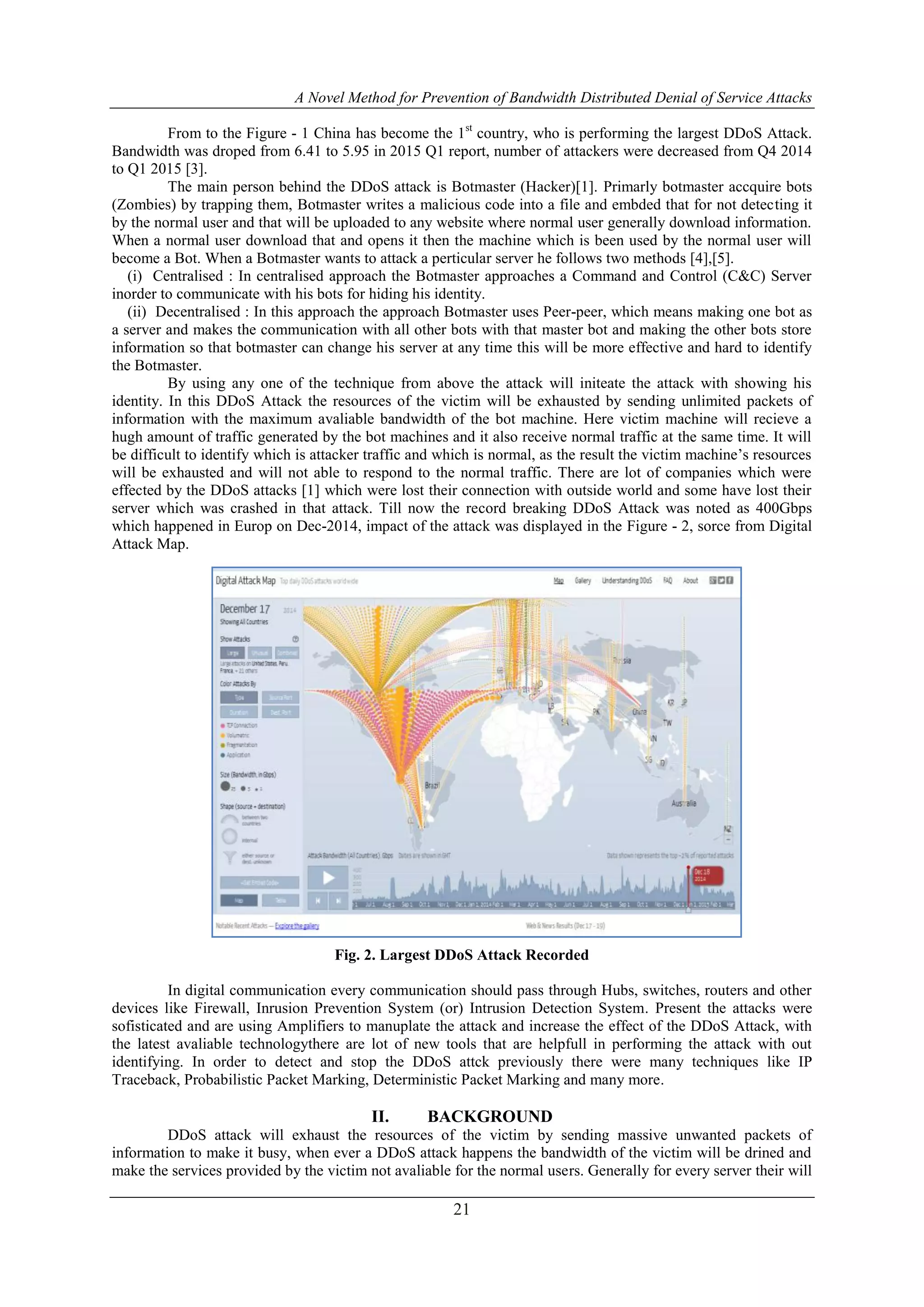 A Novel Method for Prevention of Bandwidth Distributed Denial of Service Attacks
21
From to the Figure - 1 China has become the 1st
country, who is performing the largest DDoS Attack.
Bandwidth was droped from 6.41 to 5.95 in 2015 Q1 report, number of attackers were decreased from Q4 2014
to Q1 2015 [3].
The main person behind the DDoS attack is Botmaster (Hacker)[1]. Primarly botmaster accquire bots
(Zombies) by trapping them, Botmaster writes a malicious code into a file and embded that for not detecting it
by the normal user and that will be uploaded to any website where normal user generally download information.
When a normal user download that and opens it then the machine which is been used by the normal user will
become a Bot. When a Botmaster wants to attack a perticular server he follows two methods [4],[5].
(i) Centralised : In centralised approach the Botmaster approaches a Command and Control (C&C) Server
inorder to communicate with his bots for hiding his identity.
(ii) Decentralised : In this approach the approach Botmaster uses Peer-peer, which means making one bot as
a server and makes the communication with all other bots with that master bot and making the other bots store
information so that botmaster can change his server at any time this will be more effective and hard to identify
the Botmaster.
By using any one of the technique from above the attack will initeate the attack with showing his
identity. In this DDoS Attack the resources of the victim will be exhausted by sending unlimited packets of
information with the maximum avaliable bandwidth of the bot machine. Here victim machine will recieve a
hugh amount of traffic generated by the bot machines and it also receive normal traffic at the same time. It will
be difficult to identify which is attacker traffic and which is normal, as the result the victim machine’s resources
will be exhausted and will not able to respond to the normal traffic. There are lot of companies which were
effected by the DDoS attacks [1] which were lost their connection with outside world and some have lost their
server which was crashed in that attack. Till now the record breaking DDoS Attack was noted as 400Gbps
which happened in Europ on Dec-2014, impact of the attack was displayed in the Figure - 2, sorce from Digital
Attack Map.
Fig. 2. Largest DDoS Attack Recorded
In digital communication every communication should pass through Hubs, switches, routers and other
devices like Firewall, Inrusion Prevention System (or) Intrusion Detection System. Present the attacks were
sofisticated and are using Amplifiers to manuplate the attack and increase the effect of the DDoS Attack, with
the latest avaliable technologythere are lot of new tools that are helpfull in performing the attack with out
identifying. In order to detect and stop the DDoS attck previously there were many techniques like IP
Traceback, Probabilistic Packet Marking, Deterministic Packet Marking and many more.
II. BACKGROUND
DDoS attack will exhaust the resources of the victim by sending massive unwanted packets of
information to make it busy, when ever a DDoS attack happens the bandwidth of the victim will be drined and
make the services provided by the victim not avaliable for the normal users. Generally for every server their will
 