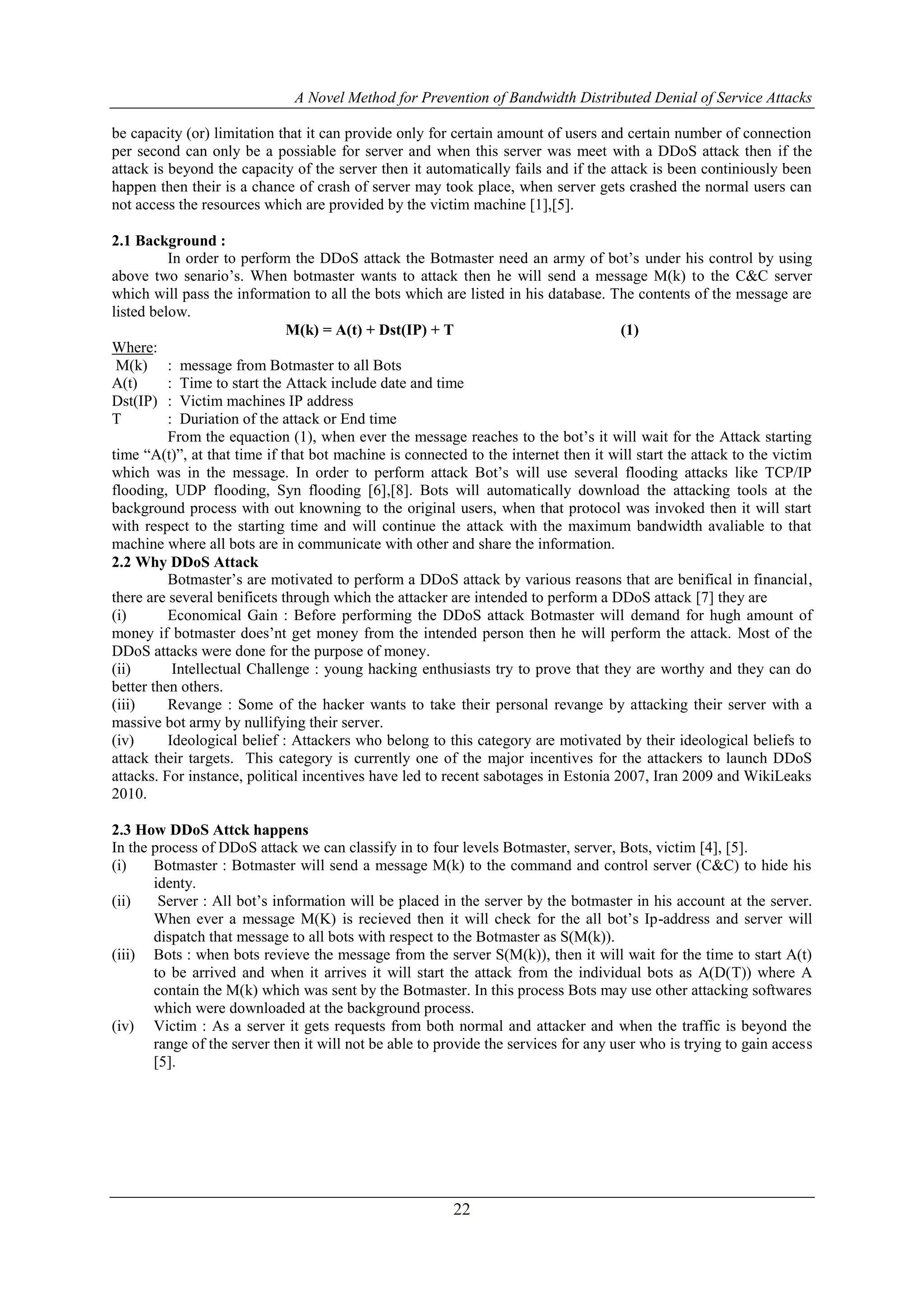A Novel Method for Prevention of Bandwidth Distributed Denial of Service Attacks
22
be capacity (or) limitation that it can provide only for certain amount of users and certain number of connection
per second can only be a possiable for server and when this server was meet with a DDoS attack then if the
attack is beyond the capacity of the server then it automatically fails and if the attack is been continiously been
happen then their is a chance of crash of server may took place, when server gets crashed the normal users can
not access the resources which are provided by the victim machine [1],[5].
2.1 Background :
In order to perform the DDoS attack the Botmaster need an army of bot’s under his control by using
above two senario’s. When botmaster wants to attack then he will send a message M(k) to the C&C server
which will pass the information to all the bots which are listed in his database. The contents of the message are
listed below.
M(k) = A(t) + Dst(IP) + T (1)
Where:
M(k) : message from Botmaster to all Bots
A(t) : Time to start the Attack include date and time
Dst(IP) : Victim machines IP address
T : Duriation of the attack or End time
From the equaction (1), when ever the message reaches to the bot’s it will wait for the Attack starting
time “A(t)”, at that time if that bot machine is connected to the internet then it will start the attack to the victim
which was in the message. In order to perform attack Bot’s will use several flooding attacks like TCP/IP
flooding, UDP flooding, Syn flooding [6],[8]. Bots will automatically download the attacking tools at the
background process with out knowning to the original users, when that protocol was invoked then it will start
with respect to the starting time and will continue the attack with the maximum bandwidth avaliable to that
machine where all bots are in communicate with other and share the information.
2.2 Why DDoS Attack
Botmaster’s are motivated to perform a DDoS attack by various reasons that are benifical in financial,
there are several benificets through which the attacker are intended to perform a DDoS attack [7] they are
(i) Economical Gain : Before performing the DDoS attack Botmaster will demand for hugh amount of
money if botmaster does’nt get money from the intended person then he will perform the attack. Most of the
DDoS attacks were done for the purpose of money.
(ii) Intellectual Challenge : young hacking enthusiasts try to prove that they are worthy and they can do
better then others.
(iii) Revange : Some of the hacker wants to take their personal revange by attacking their server with a
massive bot army by nullifying their server.
(iv) Ideological belief : Attackers who belong to this category are motivated by their ideological beliefs to
attack their targets. This category is currently one of the major incentives for the attackers to launch DDoS
attacks. For instance, political incentives have led to recent sabotages in Estonia 2007, Iran 2009 and WikiLeaks
2010.
2.3 How DDoS Attck happens
In the process of DDoS attack we can classify in to four levels Botmaster, server, Bots, victim [4], [5].
(i) Botmaster : Botmaster will send a message M(k) to the command and control server (C&C) to hide his
identy.
(ii) Server : All bot’s information will be placed in the server by the botmaster in his account at the server.
When ever a message M(K) is recieved then it will check for the all bot’s Ip-address and server will
dispatch that message to all bots with respect to the Botmaster as S(M(k)).
(iii) Bots : when bots revieve the message from the server S(M(k)), then it will wait for the time to start A(t)
to be arrived and when it arrives it will start the attack from the individual bots as A(D(T)) where A
contain the M(k) which was sent by the Botmaster. In this process Bots may use other attacking softwares
which were downloaded at the background process.
(iv) Victim : As a server it gets requests from both normal and attacker and when the traffic is beyond the
range of the server then it will not be able to provide the services for any user who is trying to gain access
[5].
 