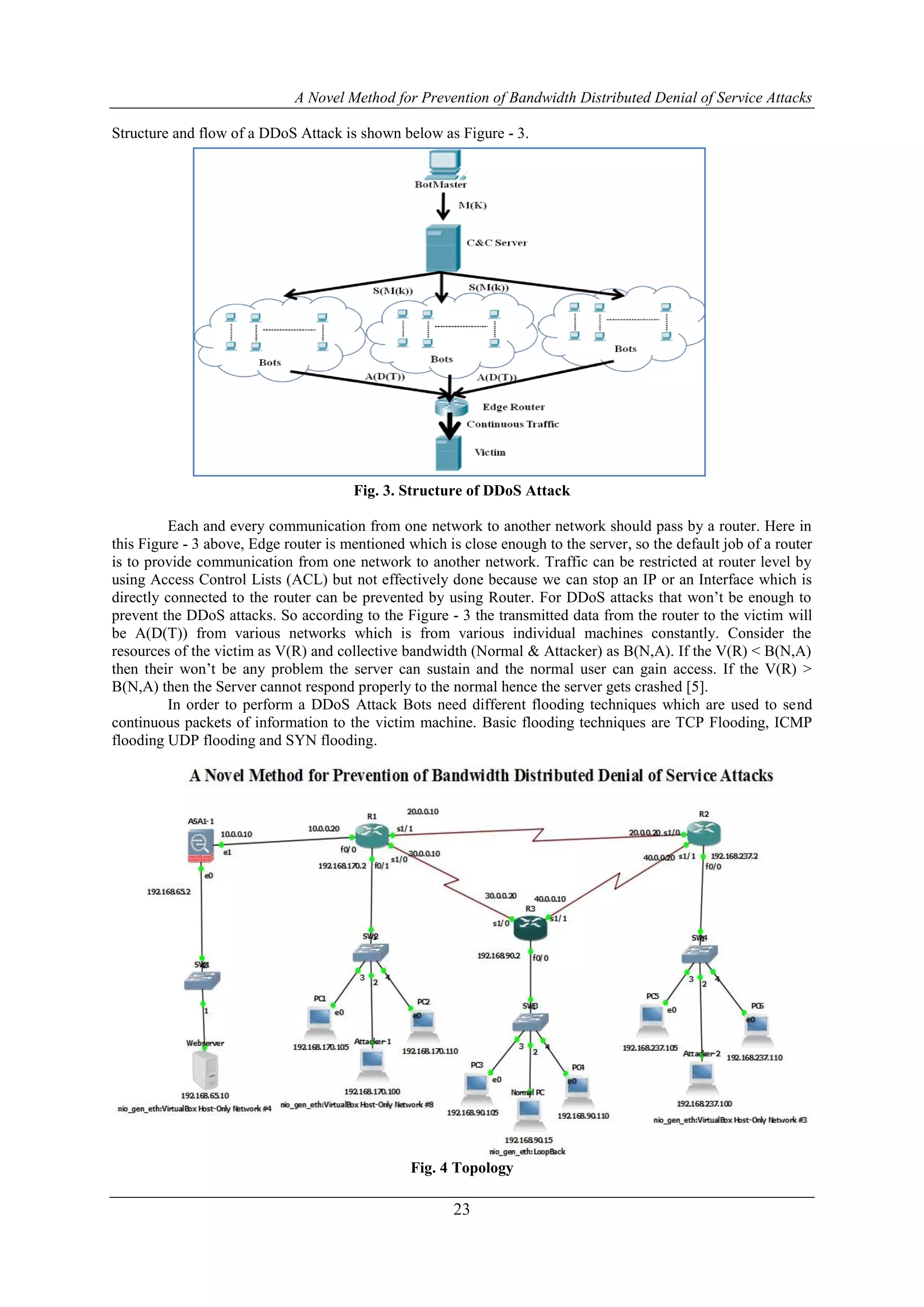 A Novel Method for Prevention of Bandwidth Distributed Denial of Service Attacks
23
Structure and flow of a DDoS Attack is shown below as Figure - 3.
Fig. 3. Structure of DDoS Attack
Each and every communication from one network to another network should pass by a router. Here in
this Figure - 3 above, Edge router is mentioned which is close enough to the server, so the default job of a router
is to provide communication from one network to another network. Traffic can be restricted at router level by
using Access Control Lists (ACL) but not effectively done because we can stop an IP or an Interface which is
directly connected to the router can be prevented by using Router. For DDoS attacks that won’t be enough to
prevent the DDoS attacks. So according to the Figure - 3 the transmitted data from the router to the victim will
be A(D(T)) from various networks which is from various individual machines constantly. Consider the
resources of the victim as V(R) and collective bandwidth (Normal & Attacker) as B(N,A). If the V(R) < B(N,A)
then their won’t be any problem the server can sustain and the normal user can gain access. If the V(R) >
B(N,A) then the Server cannot respond properly to the normal hence the server gets crashed [5].
In order to perform a DDoS Attack Bots need different flooding techniques which are used to send
continuous packets of information to the victim machine. Basic flooding techniques are TCP Flooding, ICMP
flooding UDP flooding and SYN flooding.
Fig. 4 Topology
 