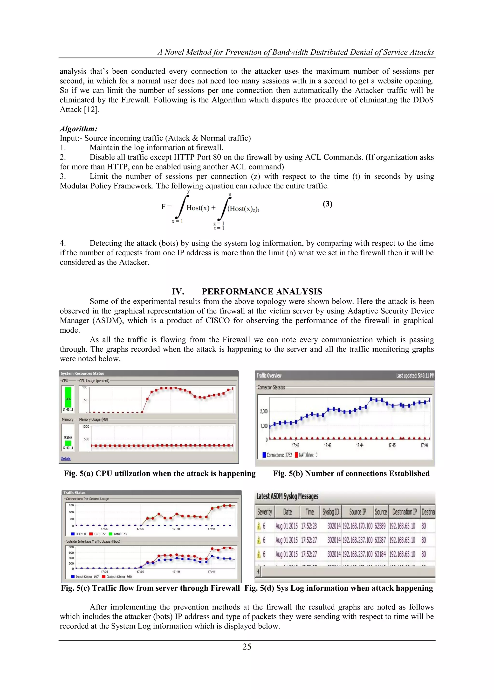 A Novel Method for Prevention of Bandwidth Distributed Denial of Service Attacks
25
analysis that’s been conducted every connection to the attacker uses the maximum number of sessions per
second, in which for a normal user does not need too many sessions with in a second to get a website opening.
So if we can limit the number of sessions per one connection then automatically the Attacker traffic will be
eliminated by the Firewall. Following is the Algorithm which disputes the procedure of eliminating the DDoS
Attack [12].
Algorithm:
Input:- Source incoming traffic (Attack & Normal traffic)
1. Maintain the log information at firewall.
2. Disable all traffic except HTTP Port 80 on the firewall by using ACL Commands. (If organization asks
for more than HTTP, can be enabled using another ACL command)
3. Limit the number of sessions per connection (z) with respect to the time (t) in seconds by using
Modular Policy Framework. The following equation can reduce the entire traffic.
4. Detecting the attack (bots) by using the system log information, by comparing with respect to the time
if the number of requests from one IP address is more than the limit (n) what we set in the firewall then it will be
considered as the Attacker.
IV. PERFORMANCE ANALYSIS
Some of the experimental results from the above topology were shown below. Here the attack is been
observed in the graphical representation of the firewall at the victim server by using Adaptive Security Device
Manager (ASDM), which is a product of CISCO for observing the performance of the firewall in graphical
mode.
As all the traffic is flowing from the Firewall we can note every communication which is passing
through. The graphs recorded when the attack is happening to the server and all the traffic monitoring graphs
were noted below.
Fig. 5(a) CPU utilization when the attack is happening Fig. 5(b) Number of connections Established
Fig. 5(c) Traffic flow from server through Firewall Fig. 5(d) Sys Log information when attack happening
After implementing the prevention methods at the firewall the resulted graphs are noted as follows
which includes the attacker (bots) IP address and type of packets they were sending with respect to time will be
recorded at the System Log information which is displayed below.
(3)
 