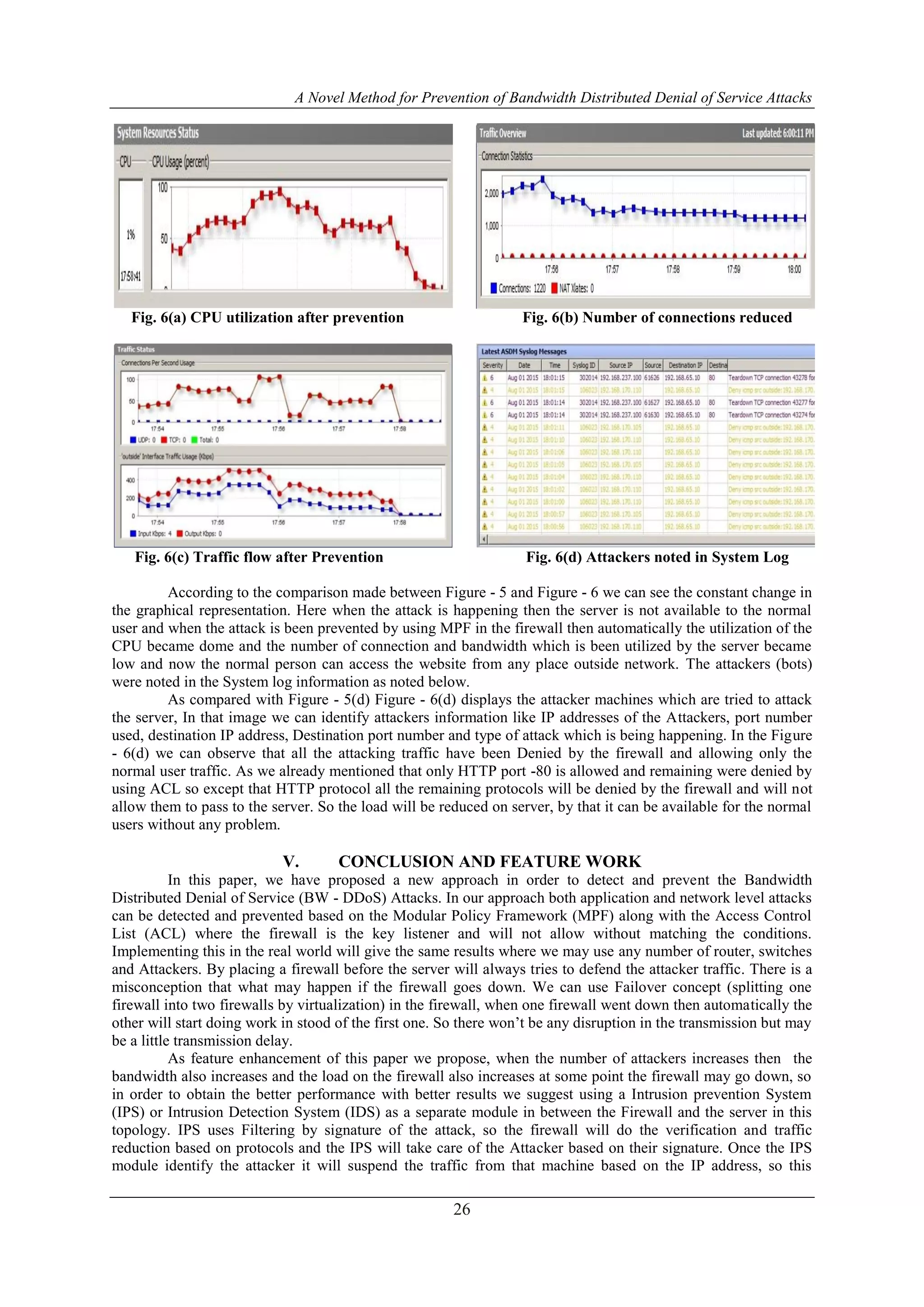 A Novel Method for Prevention of Bandwidth Distributed Denial of Service Attacks
26
Fig. 6(a) CPU utilization after prevention Fig. 6(b) Number of connections reduced
Fig. 6(c) Traffic flow after Prevention Fig. 6(d) Attackers noted in System Log
According to the comparison made between Figure - 5 and Figure - 6 we can see the constant change in
the graphical representation. Here when the attack is happening then the server is not available to the normal
user and when the attack is been prevented by using MPF in the firewall then automatically the utilization of the
CPU became dome and the number of connection and bandwidth which is been utilized by the server became
low and now the normal person can access the website from any place outside network. The attackers (bots)
were noted in the System log information as noted below.
As compared with Figure - 5(d) Figure - 6(d) displays the attacker machines which are tried to attack
the server, In that image we can identify attackers information like IP addresses of the Attackers, port number
used, destination IP address, Destination port number and type of attack which is being happening. In the Figure
- 6(d) we can observe that all the attacking traffic have been Denied by the firewall and allowing only the
normal user traffic. As we already mentioned that only HTTP port -80 is allowed and remaining were denied by
using ACL so except that HTTP protocol all the remaining protocols will be denied by the firewall and will not
allow them to pass to the server. So the load will be reduced on server, by that it can be available for the normal
users without any problem.
V. CONCLUSION AND FEATURE WORK
In this paper, we have proposed a new approach in order to detect and prevent the Bandwidth
Distributed Denial of Service (BW - DDoS) Attacks. In our approach both application and network level attacks
can be detected and prevented based on the Modular Policy Framework (MPF) along with the Access Control
List (ACL) where the firewall is the key listener and will not allow without matching the conditions.
Implementing this in the real world will give the same results where we may use any number of router, switches
and Attackers. By placing a firewall before the server will always tries to defend the attacker traffic. There is a
misconception that what may happen if the firewall goes down. We can use Failover concept (splitting one
firewall into two firewalls by virtualization) in the firewall, when one firewall went down then automatically the
other will start doing work in stood of the first one. So there won’t be any disruption in the transmission but may
be a little transmission delay.
As feature enhancement of this paper we propose, when the number of attackers increases then the
bandwidth also increases and the load on the firewall also increases at some point the firewall may go down, so
in order to obtain the better performance with better results we suggest using a Intrusion prevention System
(IPS) or Intrusion Detection System (IDS) as a separate module in between the Firewall and the server in this
topology. IPS uses Filtering by signature of the attack, so the firewall will do the verification and traffic
reduction based on protocols and the IPS will take care of the Attacker based on their signature. Once the IPS
module identify the attacker it will suspend the traffic from that machine based on the IP address, so this
 