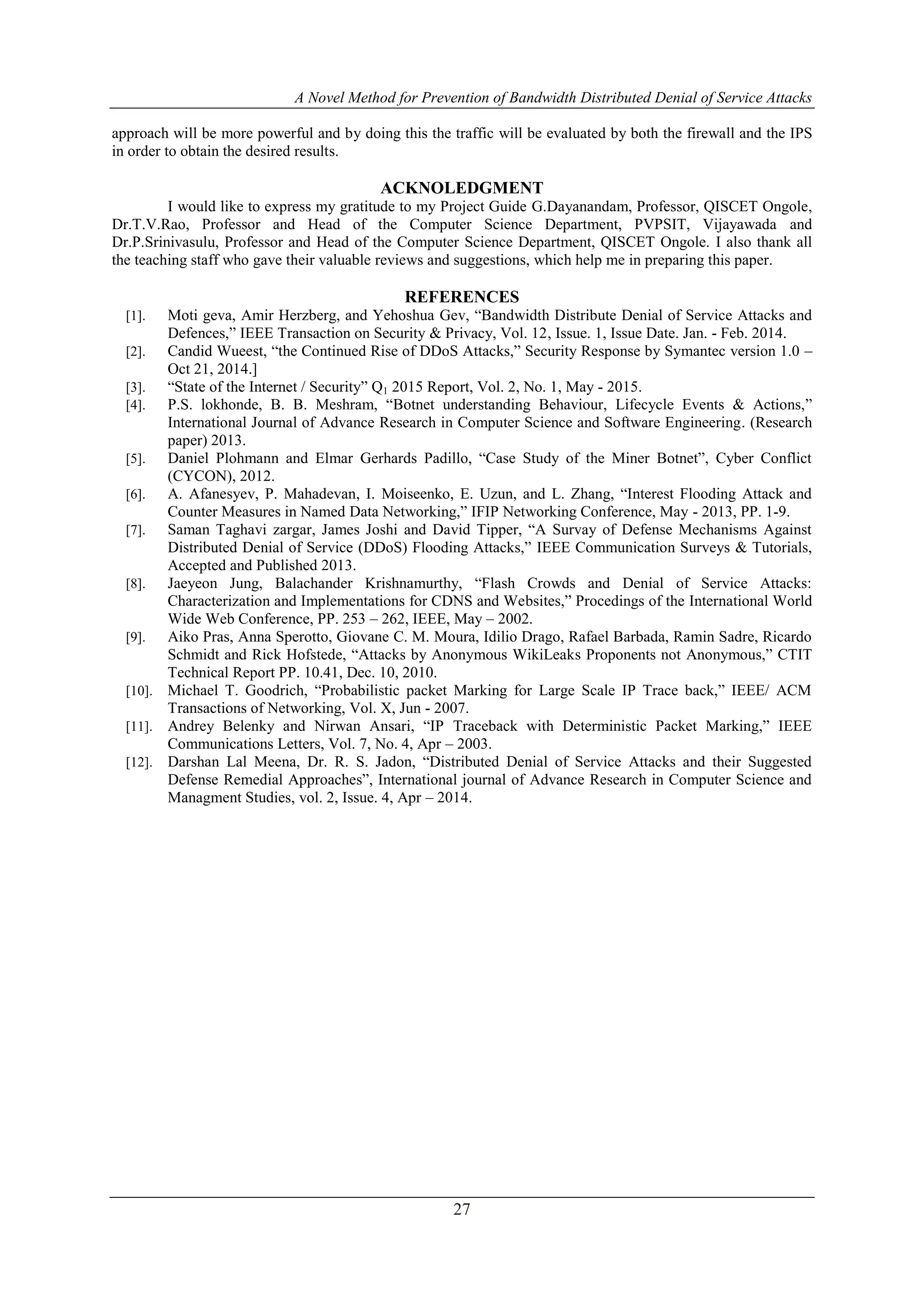 A Novel Method for Prevention of Bandwidth Distributed Denial of Service Attacks
27
approach will be more powerful and by doing this the traffic will be evaluated by both the firewall and the IPS
in order to obtain the desired results.
ACKNOLEDGMENT
I would like to express my gratitude to my Project Guide G.Dayanandam, Professor, QISCET Ongole,
Dr.T.V.Rao, Professor and Head of the Computer Science Department, PVPSIT, Vijayawada and
Dr.P.Srinivasulu, Professor and Head of the Computer Science Department, QISCET Ongole. I also thank all
the teaching staff who gave their valuable reviews and suggestions, which help me in preparing this paper.
REFERENCES
[1]. Moti geva, Amir Herzberg, and Yehoshua Gev, “Bandwidth Distribute Denial of Service Attacks and
Defences,” IEEE Transaction on Security & Privacy, Vol. 12, Issue. 1, Issue Date. Jan. - Feb. 2014.
[2]. Candid Wueest, “the Continued Rise of DDoS Attacks,” Security Response by Symantec version 1.0 –
Oct 21, 2014.]
[3]. “State of the Internet / Security” Q1 2015 Report, Vol. 2, No. 1, May - 2015.
[4]. P.S. lokhonde, B. B. Meshram, “Botnet understanding Behaviour, Lifecycle Events & Actions,”
International Journal of Advance Research in Computer Science and Software Engineering. (Research
paper) 2013.
[5]. Daniel Plohmann and Elmar Gerhards Padillo, “Case Study of the Miner Botnet”, Cyber Conflict
(CYCON), 2012.
[6]. A. Afanesyev, P. Mahadevan, I. Moiseenko, E. Uzun, and L. Zhang, “Interest Flooding Attack and
Counter Measures in Named Data Networking,” IFIP Networking Conference, May - 2013, PP. 1-9.
[7]. Saman Taghavi zargar, James Joshi and David Tipper, “A Survay of Defense Mechanisms Against
Distributed Denial of Service (DDoS) Flooding Attacks,” IEEE Communication Surveys & Tutorials,
Accepted and Published 2013.
[8]. Jaeyeon Jung, Balachander Krishnamurthy, “Flash Crowds and Denial of Service Attacks:
Characterization and Implementations for CDNS and Websites,” Procedings of the International World
Wide Web Conference, PP. 253 – 262, IEEE, May – 2002.
[9]. Aiko Pras, Anna Sperotto, Giovane C. M. Moura, Idilio Drago, Rafael Barbada, Ramin Sadre, Ricardo
Schmidt and Rick Hofstede, “Attacks by Anonymous WikiLeaks Proponents not Anonymous,” CTIT
Technical Report PP. 10.41, Dec. 10, 2010.
[10]. Michael T. Goodrich, “Probabilistic packet Marking for Large Scale IP Trace back,” IEEE/ ACM
Transactions of Networking, Vol. X, Jun - 2007.
[11]. Andrey Belenky and Nirwan Ansari, “IP Traceback with Deterministic Packet Marking,” IEEE
Communications Letters, Vol. 7, No. 4, Apr – 2003.
[12]. Darshan Lal Meena, Dr. R. S. Jadon, “Distributed Denial of Service Attacks and their Suggested
Defense Remedial Approaches”, International journal of Advance Research in Computer Science and
Managment Studies, vol. 2, Issue. 4, Apr – 2014.
 