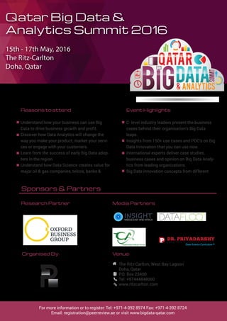 Qatar Big Data &
Analytics Summit 2016
15th - 17th May, 2016
The Ritz-Carlton
Doha, Qatar
Reasons to attend
Understand how your business can use Big
Data to drive business growth and profit.
Discover how Data Analytics will change the
way you make your product, market your servi-
ces or engage with your customers.
Learn from the success of early Big Data adop-
ters in the region.
Understand how Data Science creates value for
major oil & gas companies, telcos, banks &
Event Highlights
C- level industry leaders present the business
cases behind their organisation’s Big Data
leaps.
Insights from 150+ use cases and POC’s on Big
Data Innovation that you can use now.
International experts deliver case studies,
business cases and opinion on Big Data Analy-
tics from leading organizations.
Big Data innovation concepts from different
Venue:
The Ritz-Carlton, West Bay Lagoon
Doha, Qatar
P.O. Box 23400
Tel: +97444848000
www.ritzcarlton.com
Sponsors & Partners
Media Partners
Organised By:
For more information or to register: Tel: +971-4-392 8974 Fax: +971-4-392 8724
Email: registration@peerreview.ae or visit www.bigdata-qatar.com
Research Partner
 