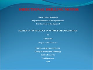 DIRECTIONAL DRILLING MOTOR
Major Project Submitted
In partial fulfillment of the requirements
For the award of the degree of
MASTER IN TECHNOLOGY IN PETROLEUM EXPLORATION
BY
S.SURESH
(Reg.no. -709212345011)
DELTA STUDIES INSTITUTE
College of Science and Technology
Andhra University
Visakhapatnam
2010
 