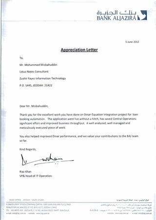 a + i + I I c wBANK ALIAZIRA hA
5June 2012
Appreciation Letter
To,
Mr. Mohammed Misbahuddin
Lotus Notes Consultant
Zuahir Fayez Information Technology
P.O. 5445, JEDDAH: 21422
Dear Mr. Misbahuddin,
Thank you for the excellent work you have done on Dinar-Equationintegration project for loan
bookingautomation. The application went live without a hitch, has saved Central Operations
significant effort and improved business throughput. A well analyzed, well managedand
meticulouslyexecuted piece of work.
You also helped improved Dinar performance, and we value your contributions to the BAJ team
so far.
Kind Regards,
Riaz Khan
VP& Headof IT Operation.
HEAD OFFICE :JEDDAH -SAUDI ARABIA
A W D I JOINTSTOCK COMPANY CAPITALSAR 3,000,000,000 FULLY PAID & W ~ & Y J ~ J ~ , ' . . , . . . , . . . J U I ~ ~ ~ & A ~ L . I L U X
, MAUD BINAL-WALEEDST.P.O.BOX 6277,JEDDAH 21442 r ~ t t ris,IYW~.,,.,--+I,~~(?J.IIL~+
' TEL :6518070 FAX :6532478, C. R. NO. 4030010523, SWIFT:BJAZSAJE BJAZSAJE:cjlr, 1 . r .  - o v r s . , - , o r ~ t v ~I & L L ? ~  A . V . I W
4
mil:info@baj.com.sa- website :wwwbaj.corn.sa webs~te:wwwbaj.com.sa - mail: info@baj.comaa r
 