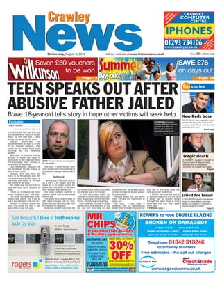 Crawley
NewsNews
Crawley
Wednesday, August 8, 2012 Price 35p where soldvisit our website at www.thisissussex.co.uk
RCN-EO1-S2
TEEN SPEAKS OUT AFTER
ABUSIVE FATHER JAILEDBrave 18-year-old tells story in hope other victims will seek help
Exclusive
Dave Comeau
dave.comeau@essnmedia.co.uk
A TEENAGER has told how she
was subjected to years of sexual
abuse by her own dad – after
seeing him jailed for ten years.
Georgia Shelley-Bell was
abused between the ages of 10 and
13 by Andrew Simpson, who
would put on Disney films while
carrying out his sickening
attacks.
Now aged 18, she has bravely
decided to waive her right to
anonymity in the hope her story
will encourage other victims of
such abuse to seek help.
Last Wednesday, Simpson, 46,
was sentenced for his crimes at
Hove Crown Court.
Georgia, who lives with her
mum Jo in Broadfield, says the
vile attacks have left her angry at
everyone, distrustful of all men
and scared of the dark.
She added that she has tried to
take her own life a number of
times.
“I lost my childhood, my inno-
cence, because of him,” she said.
“He made me depressed, over-
weight and lonely, but I am so
much more than he will ever be.”
Georgia is relieved a long sen-
tence was given, but says it has
done little to ease her pain.
New Reds boss
RICHIE Barker was expected to be
confirmed as Crawley Town’s new
manager as the News went to press
yesterday afternoon.
Back page
Tragic death
A CRAWLEY student is thought to
have jumped off Beachy Head
after becoming stressed at
university, an inquest has heard.
Page 5
Jailed for fraud
A CHILDREN’S charity was almost
forced to close after a volunteer
forged and cashed in cheques to
himself totalling £73,000.
Page 13
Top stories
She said: “I know that he can’t
hurt anyone else but him being in
jail does not change what he did to
me.
Suffered
“He still has a life, even in pris-
on. I don’t. I no longer have his
name; he is no longer legally my
father. He is nothing to me other
than the man who abused me.”
For years Georgia suffered in
silence, afraid that no one would
believe her.
The abuse first came to light in
2007 when Georgia told her step-
father she had been touched over
her clothes by Simpson.
However, she did not reveal the
Page 12
SAVE £76
on days out
Page 24
Seven £50 vouchers
to be won
full extent of her ordeal and asked
for charges not to be brought.
In 2010, she finally found the
strength to reveal what had really
been happening, first to her boy-
friend, then during counselling.
Last week she was able to stand
up in court, look Simpson in the
eye and tell him how he had
ruined her life. He pleaded guilty
to four charges of sexual assault
by penetration.
Georgia hopes she has given
other victims the confidence to
speak out.
She said: “I just hope if
someone else is experiencing
what I went through they will see
this and it will give them the
courage to say something.
“I realise now that my family
is the best support I can get and
I would say to anyone going
through the same thing to trust
those who love you. Don’t push
them away.”
I Full story page 2
COURAGE: Georgia
Shelley-Bell has bravely
spoken out after her
father was jailed for
sexually abusing her
Picture by Arthur O’Hara
SICK: Andrew Simpson was jailed
for ten years
REPAIRS TO YOUR DOUBLE GLAZING
BROKEN OR DAMAGED?
✓all types of locks ✓misted sealed units
✓handles for windows & doors ✓window & door hinges
✓patio door wheels & tracks ✓cat ﬂaps & letter boxes
Telephone 01342 318246
local family business
Free estimates - No call out charges
www.asgoodasnew.co.uk ©NM
See beautiful tiles & bathrooms
side by side
Metcalf Way, Crawley RH11 7SU
(Behind County Oak Retail Park)
Open 7 days Tel: 01293 612244
www.rogers-ceramics.com
Unrivalled choice of wall
& floor tiles in stock today,
plus top-brand bathroom suites
and furniture at beautiful prices.
in one large
300m2
showroom
 
