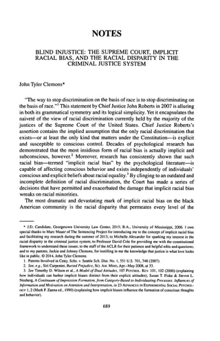 NOTES
BLIND INJUSTICE: THE SUPREME COURT, IMPLICIT
RACIAL BIAS, AND THE RACIAL DISPARITY IN THE
CRIMINAL JUSTICE SYSTEM
John Tyler Clemons*
"The way to stop discrimination on the basis of race is to stop discriminating on
the basis ofrace."' This statement by Chief Justice John Roberts in 2007 is alluring
in both its grammatical symmetry and its logical simplicity. Yet it encapsulates the
naivet6 of the view of racial discrimination currently held by the majority of the
justices of the Supreme Court of the United States. Chief Justice Roberts's
assertion contains the implied assumption that the only racial discrimination that
exists-or at least the only kind that matters under the Constitution-is explicit
and susceptible to conscious control. Decades of psychological research has
demonstrated that the most insidious form of racial bias is actually implicit and
subconscious, however.2
Moreover, research has consistently shown that such
racial bias-termed "implicit racial bias" by the psychological literature-is
capable of affecting conscious behavior and exists independently of individuals'
conscious and explicit beliefs about racial equality.3
By clinging to an outdated and
incomplete definition of racial discrimination, the Court has made a series of
decisions that have permitted and exacerbated the damage that implicit racial bias
wreaks on racial minorities.
The most dramatic and devastating mark of implicit racial bias on the black
American community is the racial disparity that permeates every level of the
* J.D. Candidate, Georgetown University Law Center, 2015; B.A., University of Mississippi, 2006. 1owe
special thanks to Marc Mauer of The Sentencing Project for introducing me to the concept of implicit racial bias
and facilitating my research during the summer of 2013; to Michelle Alexander for sparking my interest in the
racial disparity in the criminal justice system; to Professor David Cole for providing me with the constitutional
framework to understand these issues; to the staff ofthe ACLR for their patience and helpful edits and questions;
and to my parents, Jackie and Johnny Clemons, for instilling in me the knowledge that justice is what love looks
like in public. 0 2014, John Tyler Clemons.
1. Parents Involved in Cmty. Schs. v. Seattle Sch. Dist. No. 1,551 U.S. 701, 748 (2007).
2. See, e.g., Siri Carpenter, Buried Prejudice, Sci. AM. MIND, Apr.-May 2008, at 33.
3. See Timothy D. Wilson et al., A Model of Dual Attitudes, 107 PSYCHOL. REV. 101, 102 (2000) (explaining
how individuals can harbor implicit biases distinct from their explicit attitudes); Susan T. Fiske & Steven L.
Neuberg, A Continuumof ImpressionFormation,from Category-Basedto IndividuatingProcesses:Influences of
Information and Motivation on Attention andInterpretation,in 23 ADVANCES INEXPERIMENTAL SOCIAL PSYCiOL-
oGy 1,2 (Mark P.Zanna ed., 1990) (explaining how implicit biases influence the formation of conscious thoughts
and behavior).
689
 