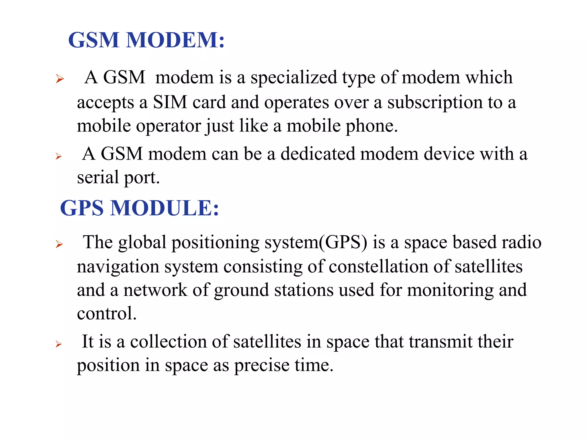 GSM MODEM:
 A GSM modem is a specialized type of modem which
accepts a SIM card and operates over a subscription to a
mobile operator just like a mobile phone.
 A GSM modem can be a dedicated modem device with a
serial port.
GPS MODULE:
 The global positioning system(GPS) is a space based radio
navigation system consisting of constellation of satellites
and a network of ground stations used for monitoring and
control.
 It is a collection of satellites in space that transmit their
position in space as precise time.
 