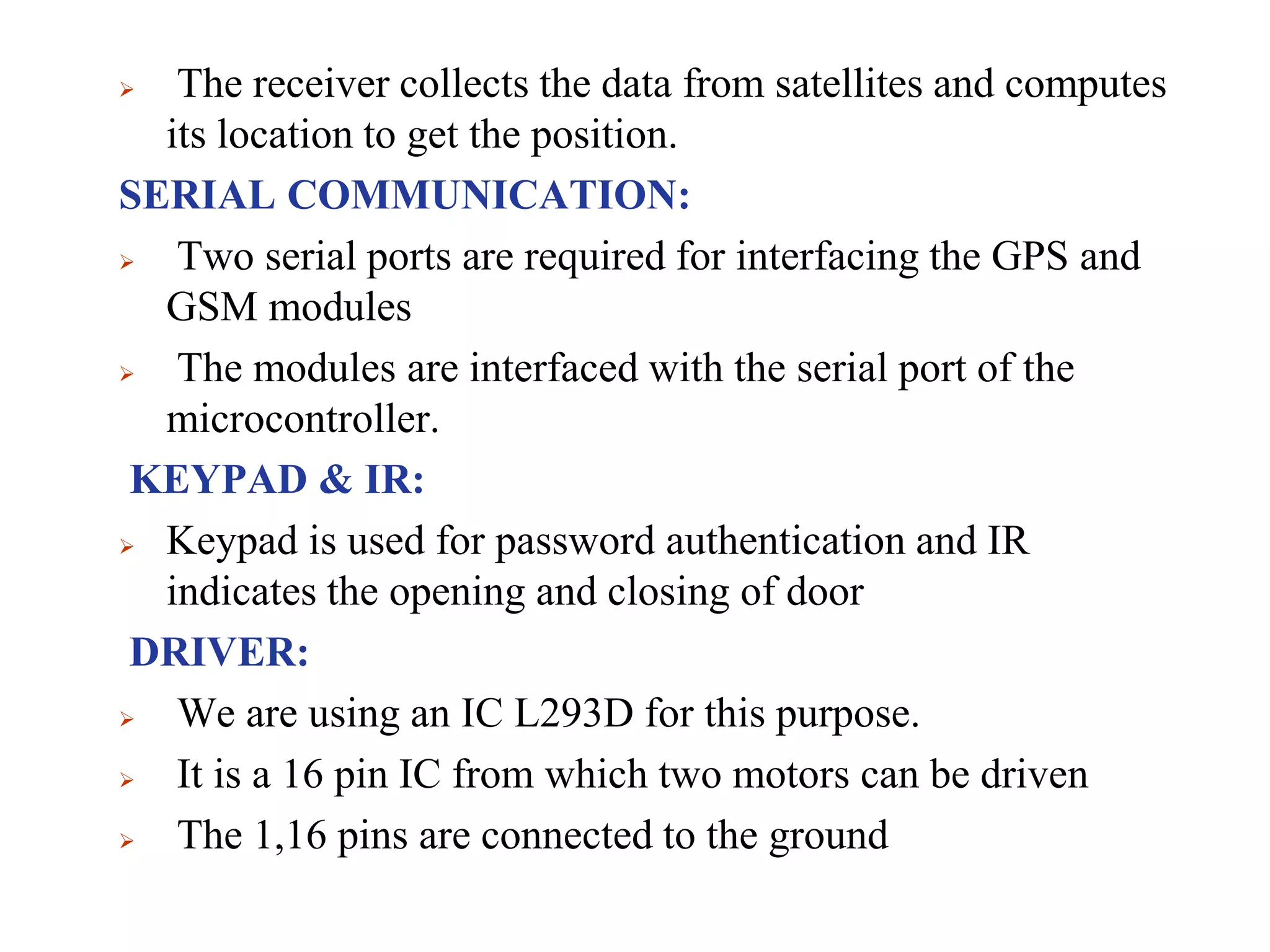  The receiver collects the data from satellites and computes
its location to get the position.
SERIAL COMMUNICATION:
 Two serial ports are required for interfacing the GPS and
GSM modules
 The modules are interfaced with the serial port of the
microcontroller.
KEYPAD & IR:
 Keypad is used for password authentication and IR
indicates the opening and closing of door
DRIVER:
 We are using an IC L293D for this purpose.
 It is a 16 pin IC from which two motors can be driven
 The 1,16 pins are connected to the ground
 