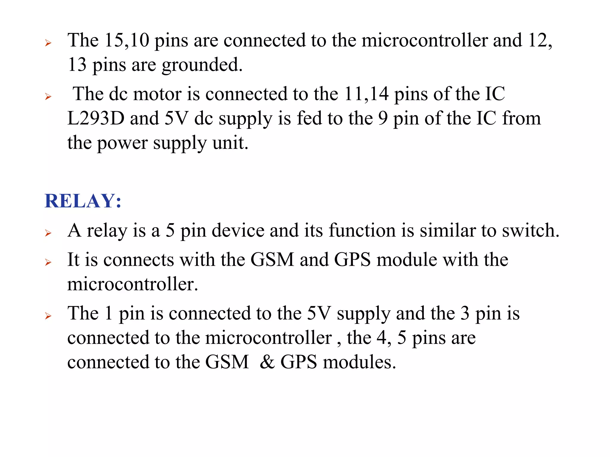  The 15,10 pins are connected to the microcontroller and 12,
13 pins are grounded.
 The dc motor is connected to the 11,14 pins of the IC
L293D and 5V dc supply is fed to the 9 pin of the IC from
the power supply unit.
RELAY:
 A relay is a 5 pin device and its function is similar to switch.
 It is connects with the GSM and GPS module with the
microcontroller.
 The 1 pin is connected to the 5V supply and the 3 pin is
connected to the microcontroller , the 4, 5 pins are
connected to the GSM & GPS modules.
 