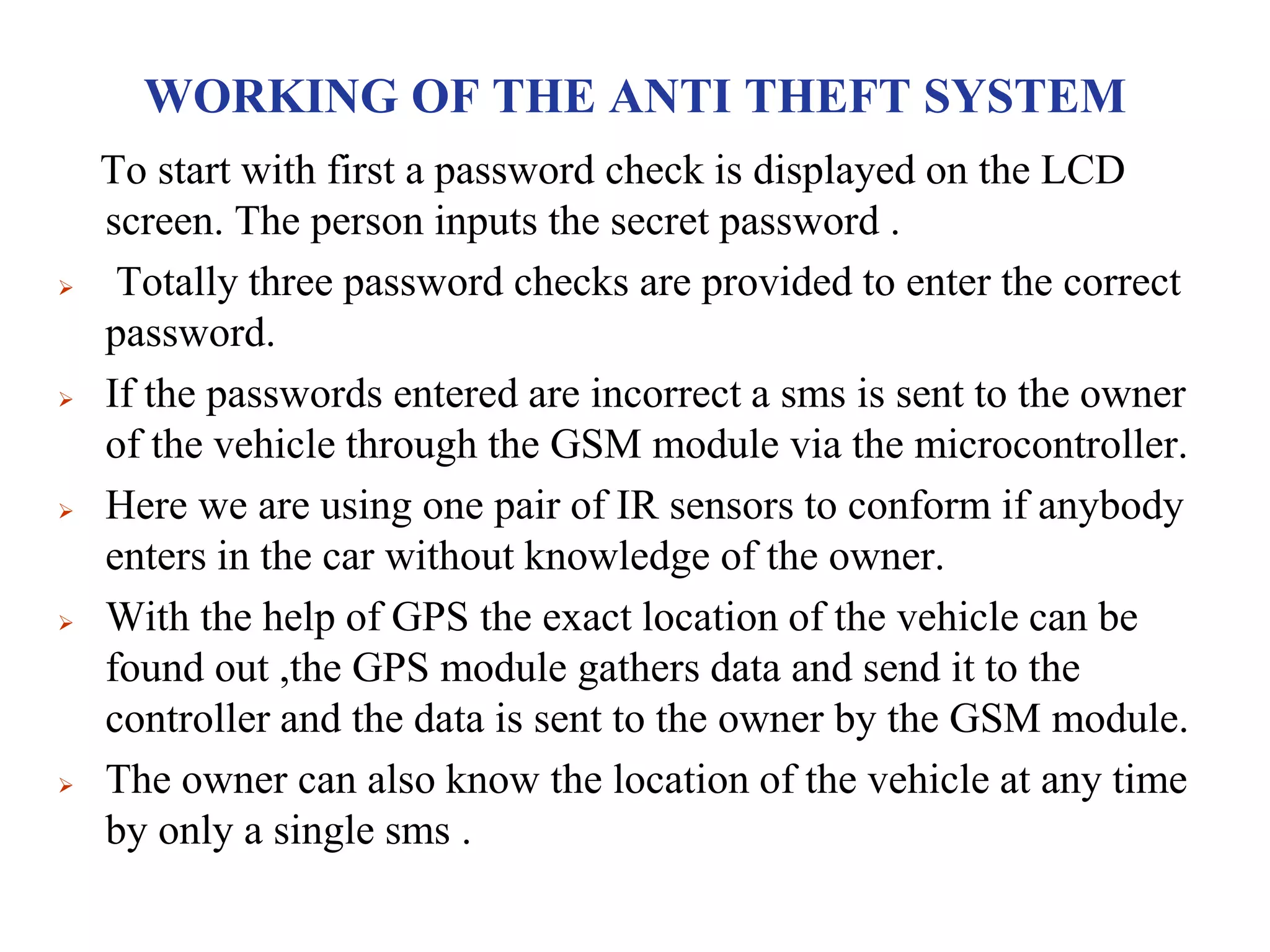 WORKING OF THE ANTI THEFT SYSTEM
To start with first a password check is displayed on the LCD
screen. The person inputs the secret password .
 Totally three password checks are provided to enter the correct
password.
 If the passwords entered are incorrect a sms is sent to the owner
of the vehicle through the GSM module via the microcontroller.
 Here we are using one pair of IR sensors to conform if anybody
enters in the car without knowledge of the owner.
 With the help of GPS the exact location of the vehicle can be
found out ,the GPS module gathers data and send it to the
controller and the data is sent to the owner by the GSM module.
 The owner can also know the location of the vehicle at any time
by only a single sms .
 