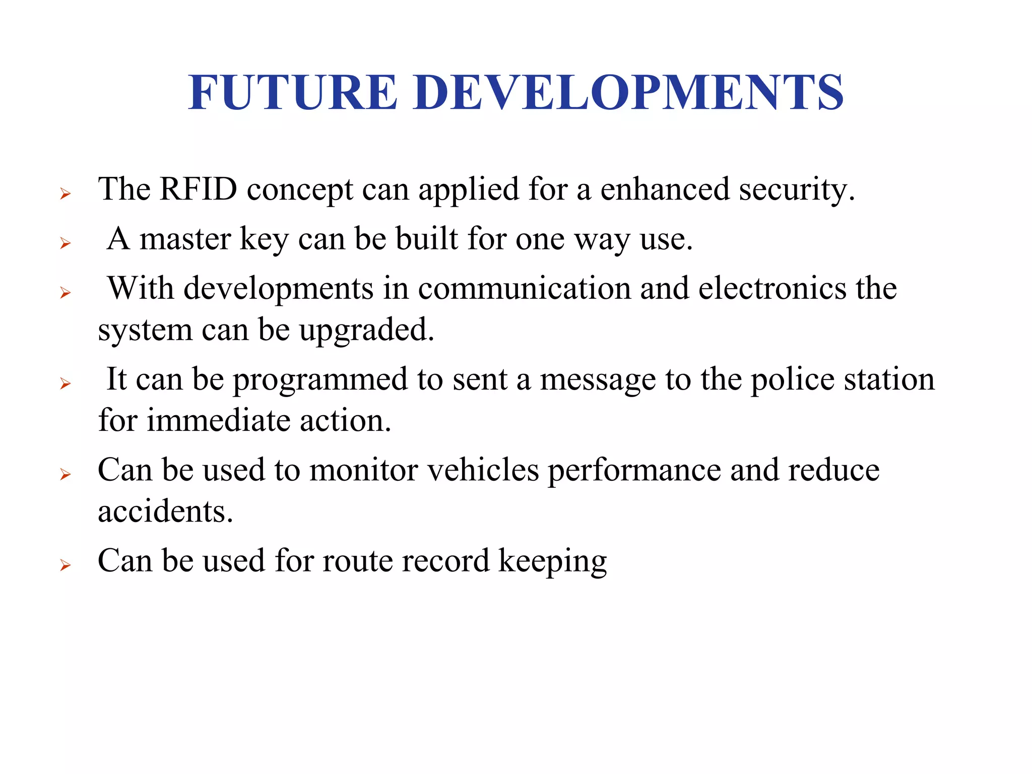 FUTURE DEVELOPMENTS
 The RFID concept can applied for a enhanced security.
 A master key can be built for one way use.
 With developments in communication and electronics the
system can be upgraded.
 It can be programmed to sent a message to the police station
for immediate action.
 Can be used to monitor vehicles performance and reduce
accidents.
 Can be used for route record keeping
 