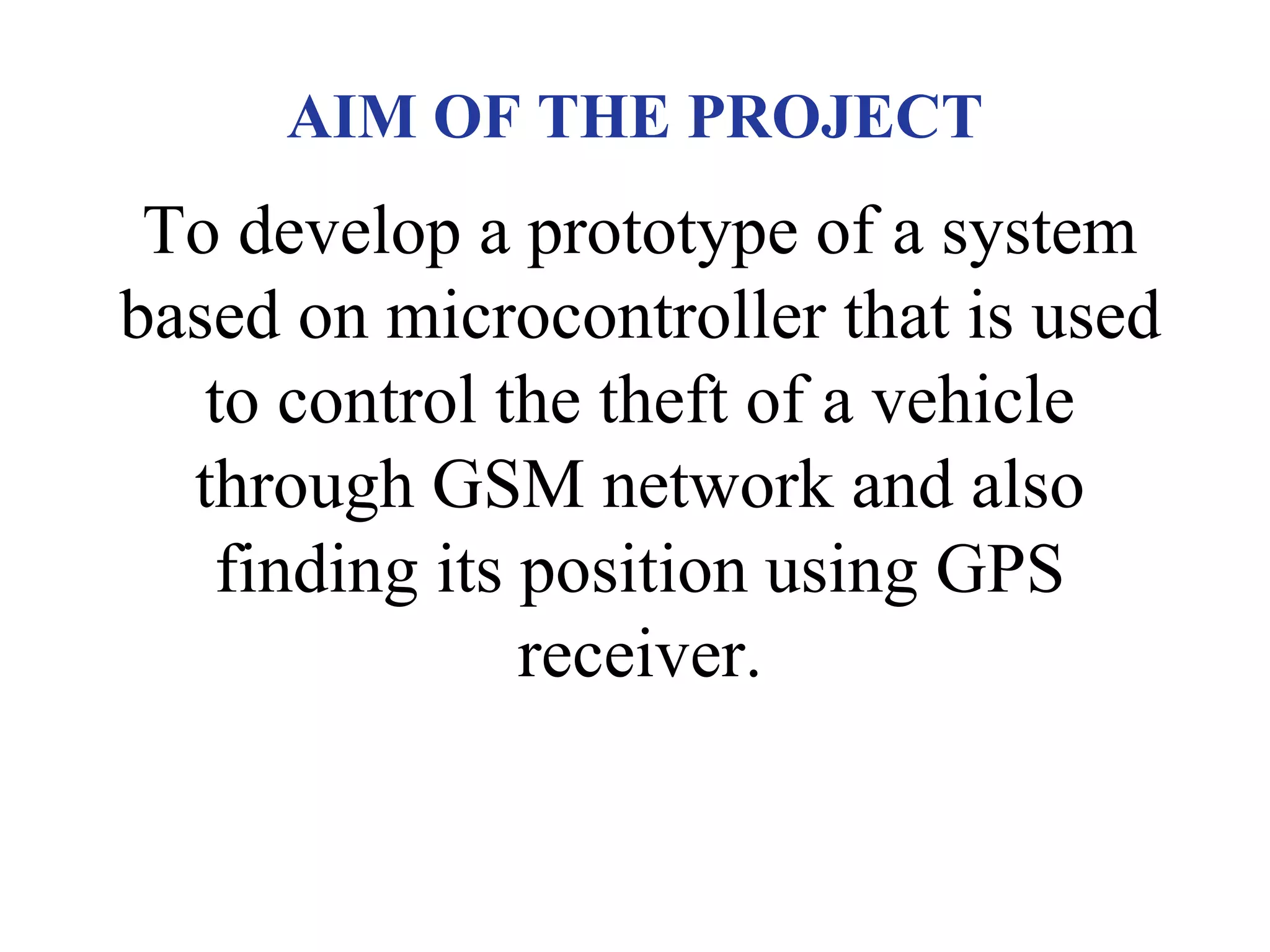 AIM OF THE PROJECT
To develop a prototype of a system
based on microcontroller that is used
to control the theft of a vehicle
through GSM network and also
finding its position using GPS
receiver.
 