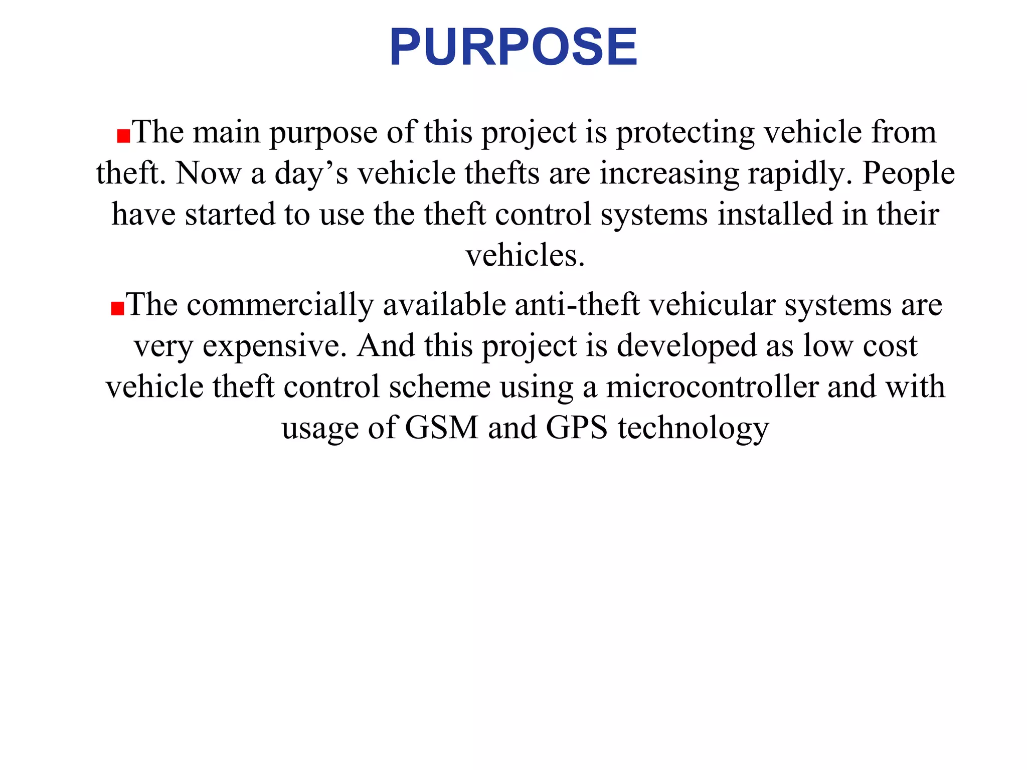 PURPOSE
The main purpose of this project is protecting vehicle from
theft. Now a day’s vehicle thefts are increasing rapidly. People
have started to use the theft control systems installed in their
vehicles.
The commercially available anti-theft vehicular systems are
very expensive. And this project is developed as low cost
vehicle theft control scheme using a microcontroller and with
usage of GSM and GPS technology
 