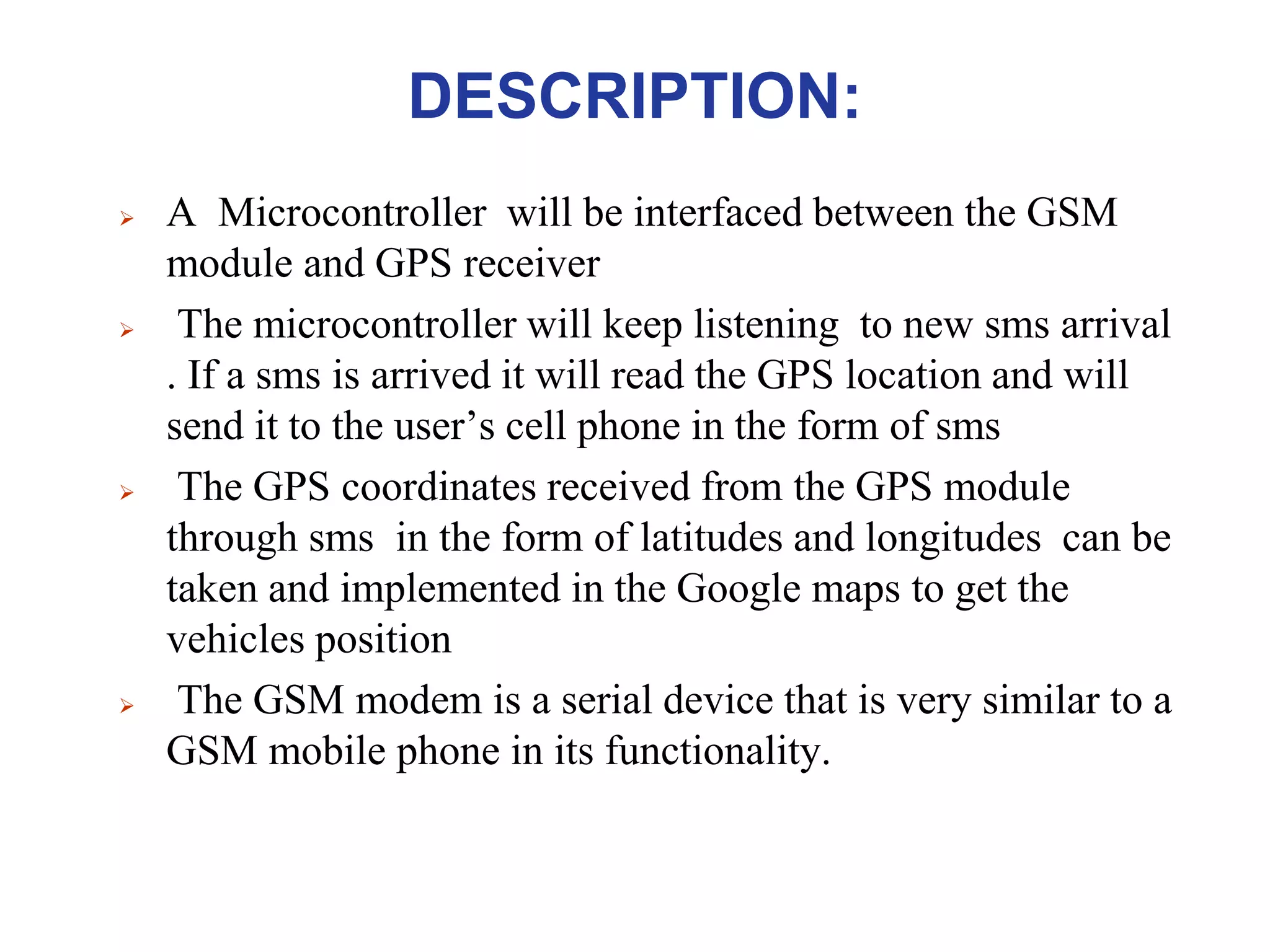 DESCRIPTION:
 A Microcontroller will be interfaced between the GSM
module and GPS receiver
 The microcontroller will keep listening to new sms arrival
. If a sms is arrived it will read the GPS location and will
send it to the user’s cell phone in the form of sms
 The GPS coordinates received from the GPS module
through sms in the form of latitudes and longitudes can be
taken and implemented in the Google maps to get the
vehicles position
 The GSM modem is a serial device that is very similar to a
GSM mobile phone in its functionality.
 