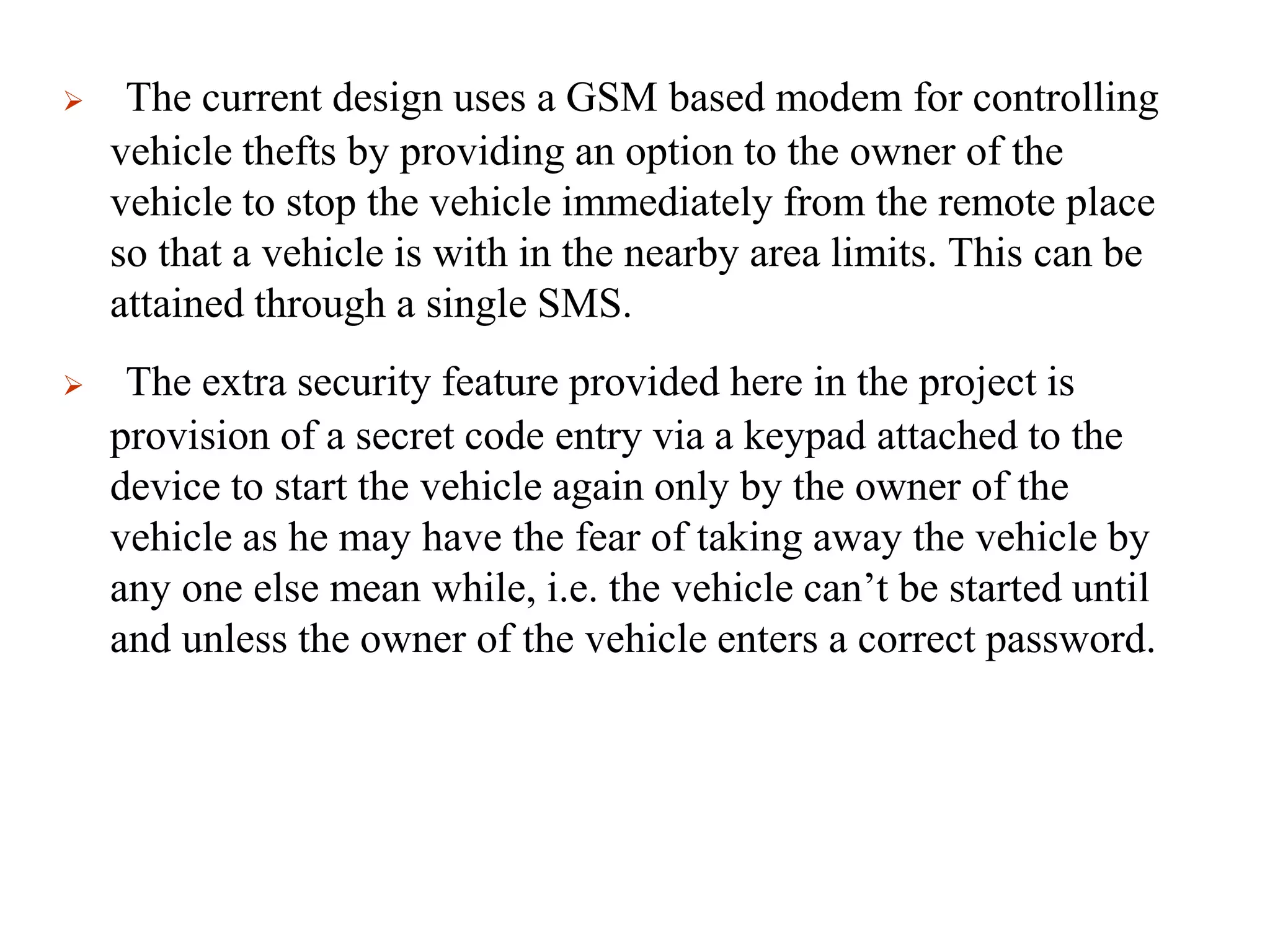  The current design uses a GSM based modem for controlling
vehicle thefts by providing an option to the owner of the
vehicle to stop the vehicle immediately from the remote place
so that a vehicle is with in the nearby area limits. This can be
attained through a single SMS.
 The extra security feature provided here in the project is
provision of a secret code entry via a keypad attached to the
device to start the vehicle again only by the owner of the
vehicle as he may have the fear of taking away the vehicle by
any one else mean while, i.e. the vehicle can’t be started until
and unless the owner of the vehicle enters a correct password.
 