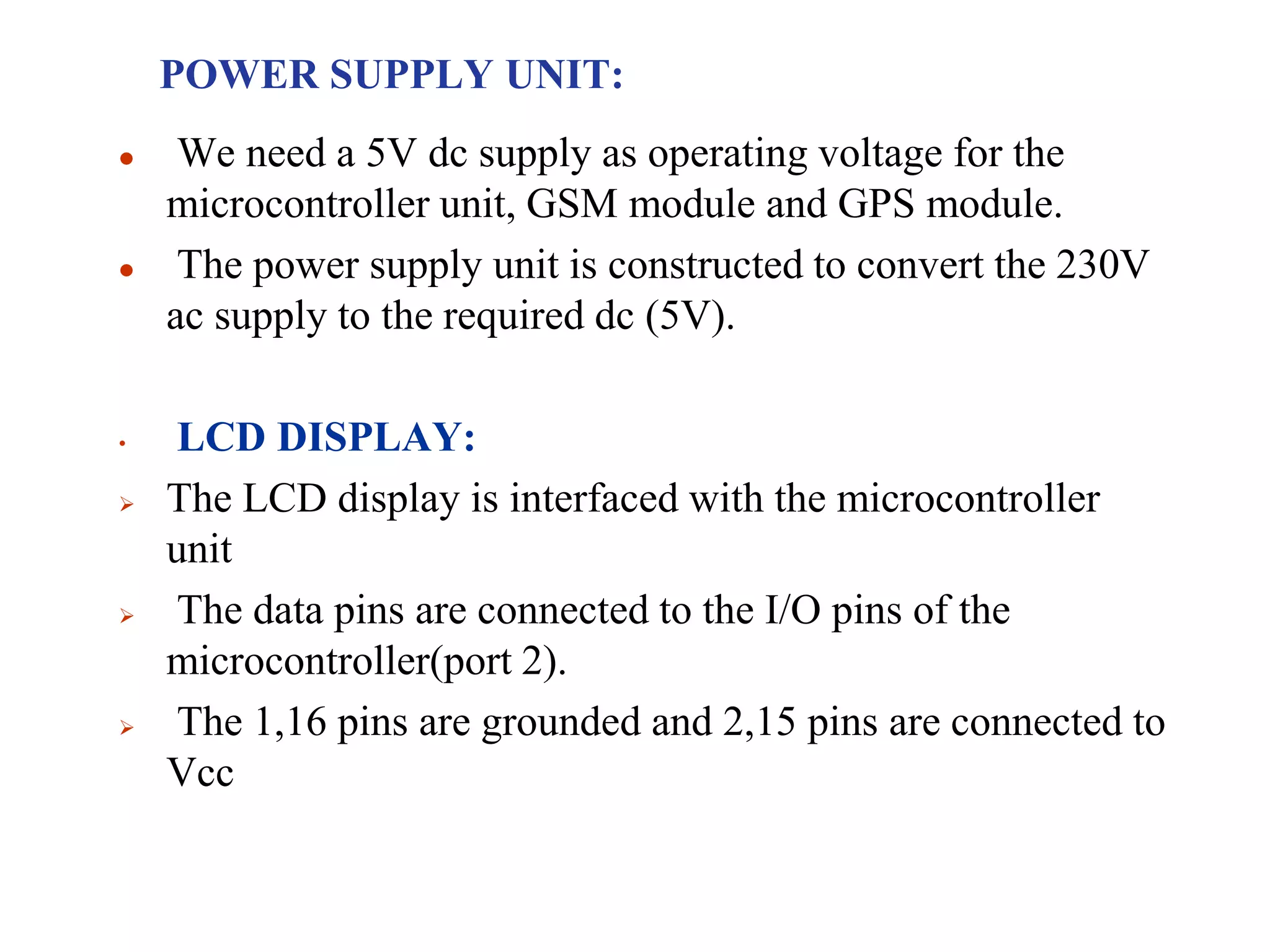 POWER SUPPLY UNIT:
 We need a 5V dc supply as operating voltage for the
microcontroller unit, GSM module and GPS module.
 The power supply unit is constructed to convert the 230V
ac supply to the required dc (5V).
• LCD DISPLAY:
 The LCD display is interfaced with the microcontroller
unit
 The data pins are connected to the I/O pins of the
microcontroller(port 2).
 The 1,16 pins are grounded and 2,15 pins are connected to
Vcc
 