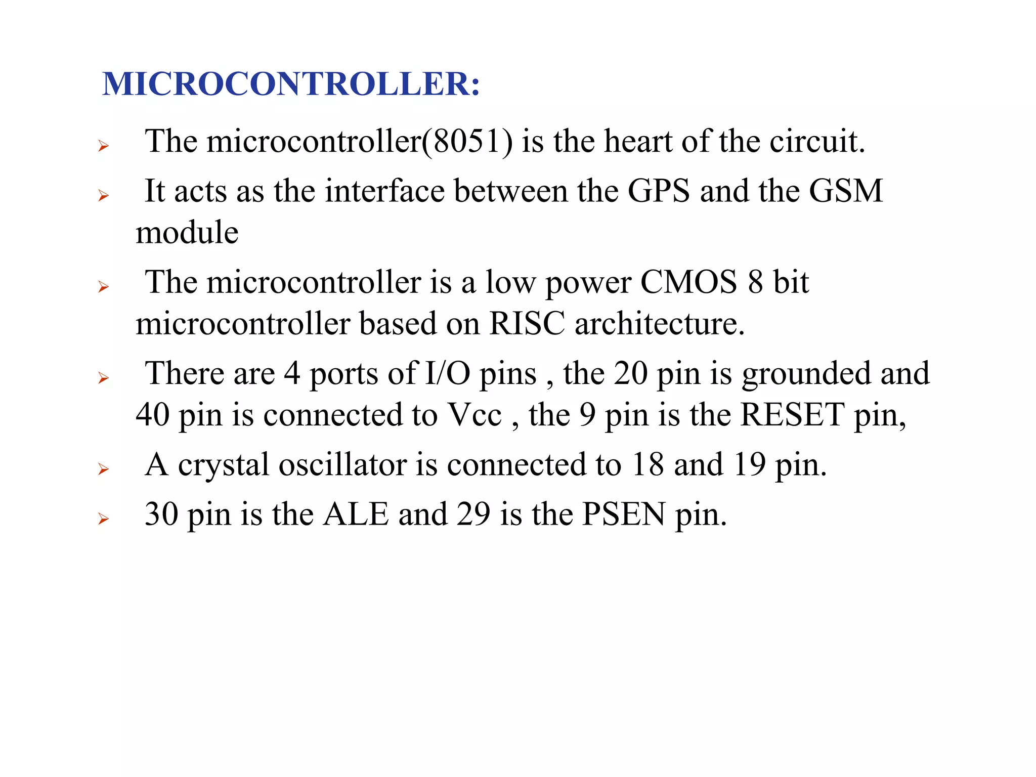 MICROCONTROLLER:
 The microcontroller(8051) is the heart of the circuit.
 It acts as the interface between the GPS and the GSM
module
 The microcontroller is a low power CMOS 8 bit
microcontroller based on RISC architecture.
 There are 4 ports of I/O pins , the 20 pin is grounded and
40 pin is connected to Vcc , the 9 pin is the RESET pin,
 A crystal oscillator is connected to 18 and 19 pin.
 30 pin is the ALE and 29 is the PSEN pin.
 
