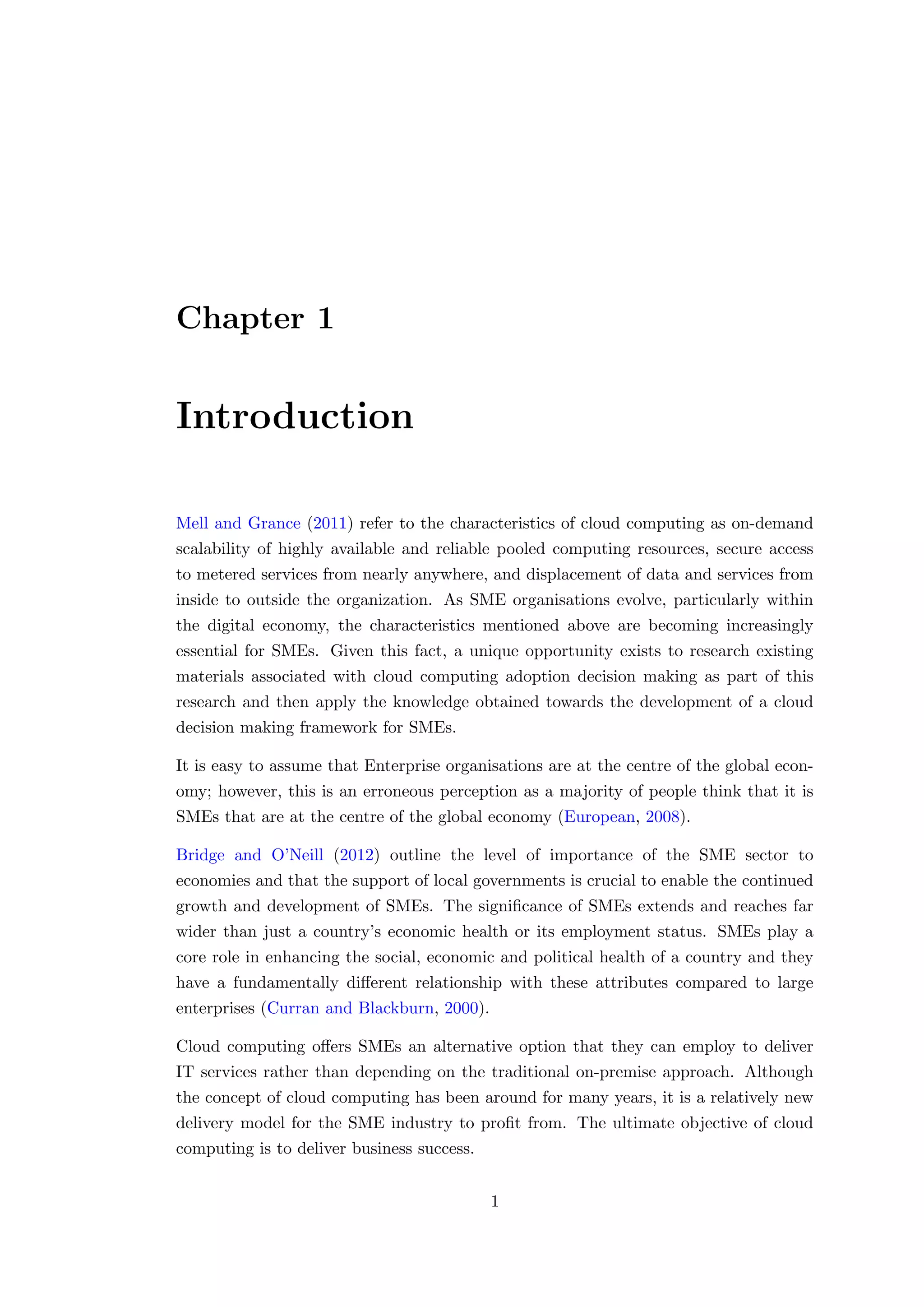 Chapter 1
Introduction
Mell and Grance (2011) refer to the characteristics of cloud computing as on-demand
scalability of highly available and reliable pooled computing resources, secure access
to metered services from nearly anywhere, and displacement of data and services from
inside to outside the organization. As SME organisations evolve, particularly within
the digital economy, the characteristics mentioned above are becoming increasingly
essential for SMEs. Given this fact, a unique opportunity exists to research existing
materials associated with cloud computing adoption decision making as part of this
research and then apply the knowledge obtained towards the development of a cloud
decision making framework for SMEs.
It is easy to assume that Enterprise organisations are at the centre of the global econ-
omy; however, this is an erroneous perception as a majority of people think that it is
SMEs that are at the centre of the global economy (European, 2008).
Bridge and O’Neill (2012) outline the level of importance of the SME sector to
economies and that the support of local governments is crucial to enable the continued
growth and development of SMEs. The signiﬁcance of SMEs extends and reaches far
wider than just a country’s economic health or its employment status. SMEs play a
core role in enhancing the social, economic and political health of a country and they
have a fundamentally diﬀerent relationship with these attributes compared to large
enterprises (Curran and Blackburn, 2000).
Cloud computing oﬀers SMEs an alternative option that they can employ to deliver
IT services rather than depending on the traditional on-premise approach. Although
the concept of cloud computing has been around for many years, it is a relatively new
delivery model for the SME industry to proﬁt from. The ultimate objective of cloud
computing is to deliver business success.
1
 