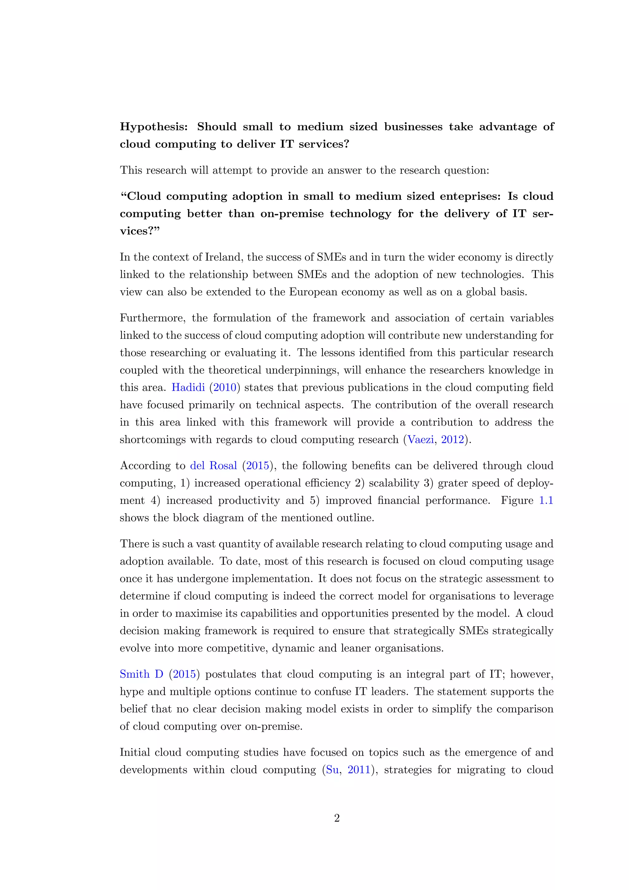 Hypothesis: Should small to medium sized businesses take advantage of
cloud computing to deliver IT services?
This research will attempt to provide an answer to the research question:
“Cloud computing adoption in small to medium sized enteprises: Is cloud
computing better than on-premise technology for the delivery of IT ser-
vices?”
In the context of Ireland, the success of SMEs and in turn the wider economy is directly
linked to the relationship between SMEs and the adoption of new technologies. This
view can also be extended to the European economy as well as on a global basis.
Furthermore, the formulation of the framework and association of certain variables
linked to the success of cloud computing adoption will contribute new understanding for
those researching or evaluating it. The lessons identiﬁed from this particular research
coupled with the theoretical underpinnings, will enhance the researchers knowledge in
this area. Hadidi (2010) states that previous publications in the cloud computing ﬁeld
have focused primarily on technical aspects. The contribution of the overall research
in this area linked with this framework will provide a contribution to address the
shortcomings with regards to cloud computing research (Vaezi, 2012).
According to del Rosal (2015), the following beneﬁts can be delivered through cloud
computing, 1) increased operational eﬃciency 2) scalability 3) grater speed of deploy-
ment 4) increased productivity and 5) improved ﬁnancial performance. Figure 1.1
shows the block diagram of the mentioned outline.
There is such a vast quantity of available research relating to cloud computing usage and
adoption available. To date, most of this research is focused on cloud computing usage
once it has undergone implementation. It does not focus on the strategic assessment to
determine if cloud computing is indeed the correct model for organisations to leverage
in order to maximise its capabilities and opportunities presented by the model. A cloud
decision making framework is required to ensure that strategically SMEs strategically
evolve into more competitive, dynamic and leaner organisations.
Smith D (2015) postulates that cloud computing is an integral part of IT; however,
hype and multiple options continue to confuse IT leaders. The statement supports the
belief that no clear decision making model exists in order to simplify the comparison
of cloud computing over on-premise.
Initial cloud computing studies have focused on topics such as the emergence of and
developments within cloud computing (Su, 2011), strategies for migrating to cloud
2
 