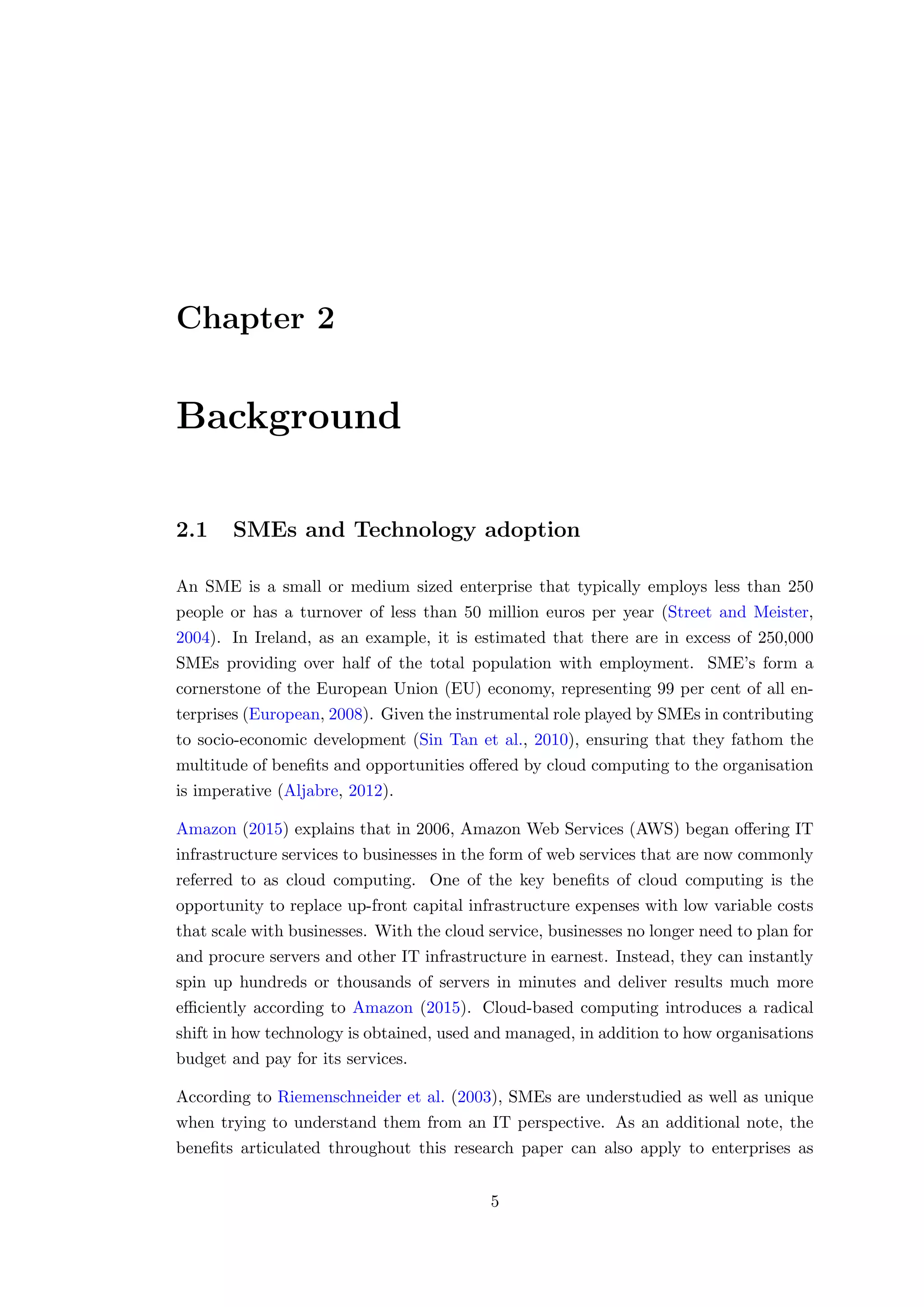 Chapter 2
Background
2.1 SMEs and Technology adoption
An SME is a small or medium sized enterprise that typically employs less than 250
people or has a turnover of less than 50 million euros per year (Street and Meister,
2004). In Ireland, as an example, it is estimated that there are in excess of 250,000
SMEs providing over half of the total population with employment. SME’s form a
cornerstone of the European Union (EU) economy, representing 99 per cent of all en-
terprises (European, 2008). Given the instrumental role played by SMEs in contributing
to socio-economic development (Sin Tan et al., 2010), ensuring that they fathom the
multitude of beneﬁts and opportunities oﬀered by cloud computing to the organisation
is imperative (Aljabre, 2012).
Amazon (2015) explains that in 2006, Amazon Web Services (AWS) began oﬀering IT
infrastructure services to businesses in the form of web services that are now commonly
referred to as cloud computing. One of the key beneﬁts of cloud computing is the
opportunity to replace up-front capital infrastructure expenses with low variable costs
that scale with businesses. With the cloud service, businesses no longer need to plan for
and procure servers and other IT infrastructure in earnest. Instead, they can instantly
spin up hundreds or thousands of servers in minutes and deliver results much more
eﬃciently according to Amazon (2015). Cloud-based computing introduces a radical
shift in how technology is obtained, used and managed, in addition to how organisations
budget and pay for its services.
According to Riemenschneider et al. (2003), SMEs are understudied as well as unique
when trying to understand them from an IT perspective. As an additional note, the
beneﬁts articulated throughout this research paper can also apply to enterprises as
5
 