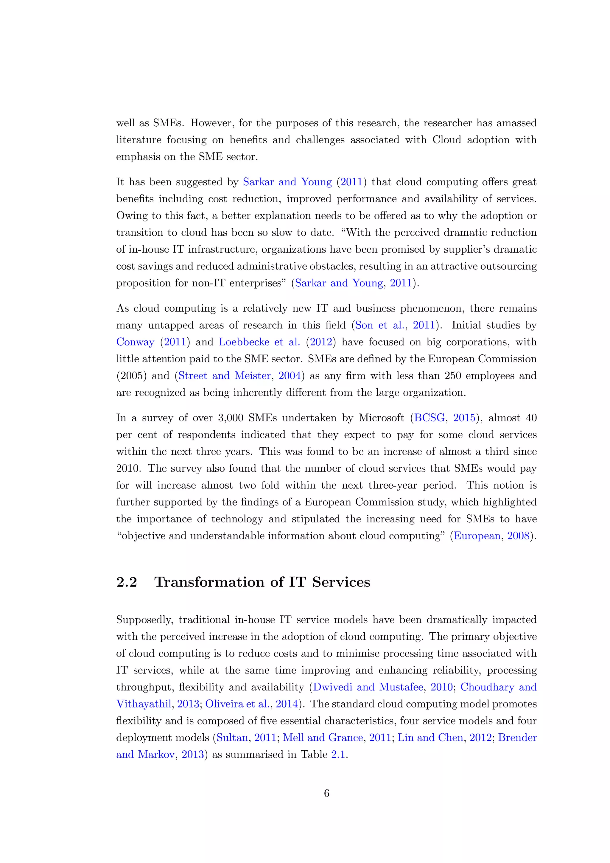 well as SMEs. However, for the purposes of this research, the researcher has amassed
literature focusing on beneﬁts and challenges associated with Cloud adoption with
emphasis on the SME sector.
It has been suggested by Sarkar and Young (2011) that cloud computing oﬀers great
beneﬁts including cost reduction, improved performance and availability of services.
Owing to this fact, a better explanation needs to be oﬀered as to why the adoption or
transition to cloud has been so slow to date. “With the perceived dramatic reduction
of in-house IT infrastructure, organizations have been promised by supplier’s dramatic
cost savings and reduced administrative obstacles, resulting in an attractive outsourcing
proposition for non-IT enterprises” (Sarkar and Young, 2011).
As cloud computing is a relatively new IT and business phenomenon, there remains
many untapped areas of research in this ﬁeld (Son et al., 2011). Initial studies by
Conway (2011) and Loebbecke et al. (2012) have focused on big corporations, with
little attention paid to the SME sector. SMEs are deﬁned by the European Commission
(2005) and (Street and Meister, 2004) as any ﬁrm with less than 250 employees and
are recognized as being inherently diﬀerent from the large organization.
In a survey of over 3,000 SMEs undertaken by Microsoft (BCSG, 2015), almost 40
per cent of respondents indicated that they expect to pay for some cloud services
within the next three years. This was found to be an increase of almost a third since
2010. The survey also found that the number of cloud services that SMEs would pay
for will increase almost two fold within the next three-year period. This notion is
further supported by the ﬁndings of a European Commission study, which highlighted
the importance of technology and stipulated the increasing need for SMEs to have
“objective and understandable information about cloud computing” (European, 2008).
2.2 Transformation of IT Services
Supposedly, traditional in-house IT service models have been dramatically impacted
with the perceived increase in the adoption of cloud computing. The primary objective
of cloud computing is to reduce costs and to minimise processing time associated with
IT services, while at the same time improving and enhancing reliability, processing
throughput, ﬂexibility and availability (Dwivedi and Mustafee, 2010; Choudhary and
Vithayathil, 2013; Oliveira et al., 2014). The standard cloud computing model promotes
ﬂexibility and is composed of ﬁve essential characteristics, four service models and four
deployment models (Sultan, 2011; Mell and Grance, 2011; Lin and Chen, 2012; Brender
and Markov, 2013) as summarised in Table 2.1.
6
 