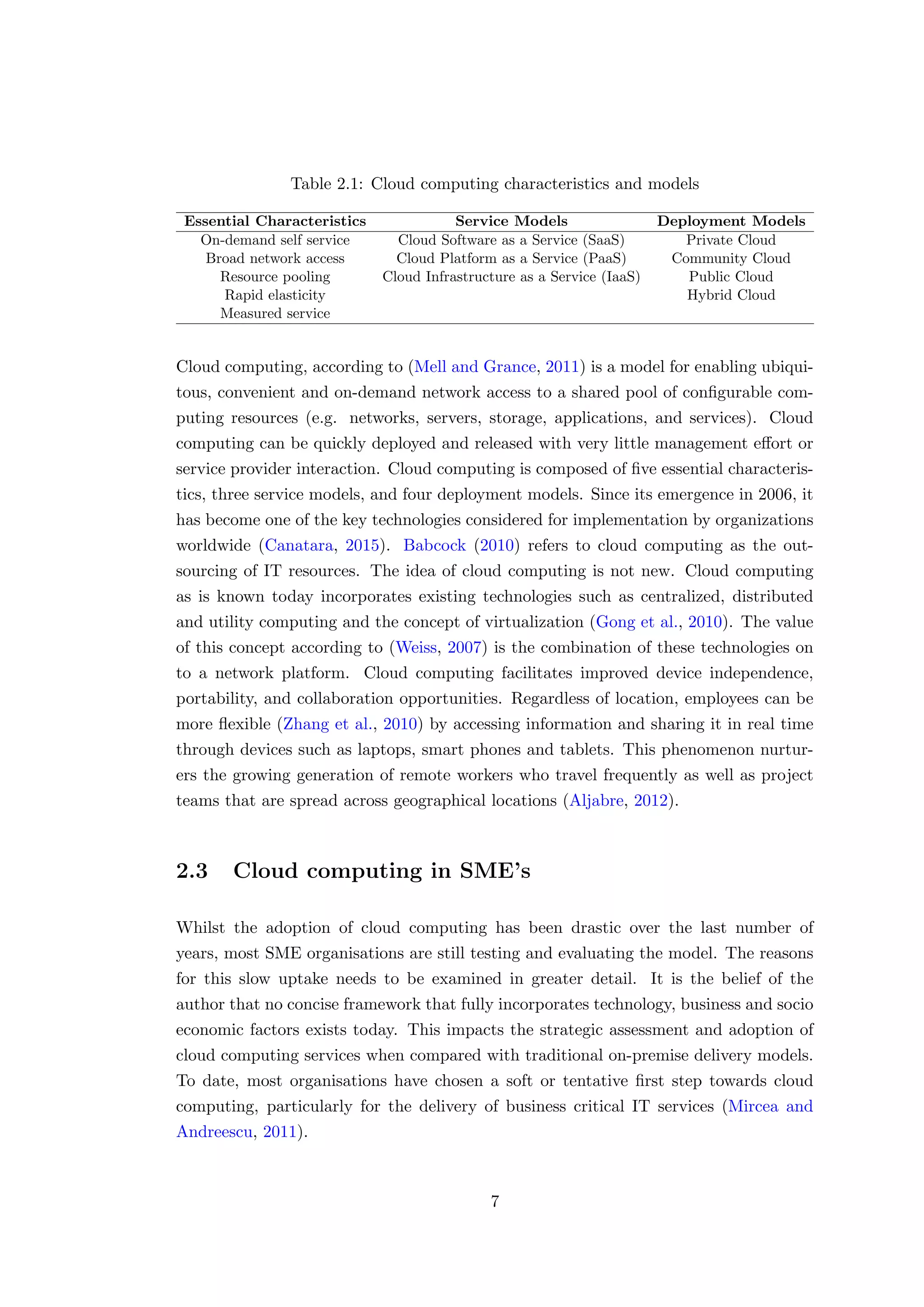 Table 2.1: Cloud computing characteristics and models
Essential Characteristics Service Models Deployment Models
On-demand self service Cloud Software as a Service (SaaS) Private Cloud
Broad network access Cloud Platform as a Service (PaaS) Community Cloud
Resource pooling Cloud Infrastructure as a Service (IaaS) Public Cloud
Rapid elasticity Hybrid Cloud
Measured service
Cloud computing, according to (Mell and Grance, 2011) is a model for enabling ubiqui-
tous, convenient and on-demand network access to a shared pool of conﬁgurable com-
puting resources (e.g. networks, servers, storage, applications, and services). Cloud
computing can be quickly deployed and released with very little management eﬀort or
service provider interaction. Cloud computing is composed of ﬁve essential characteris-
tics, three service models, and four deployment models. Since its emergence in 2006, it
has become one of the key technologies considered for implementation by organizations
worldwide (Canatara, 2015). Babcock (2010) refers to cloud computing as the out-
sourcing of IT resources. The idea of cloud computing is not new. Cloud computing
as is known today incorporates existing technologies such as centralized, distributed
and utility computing and the concept of virtualization (Gong et al., 2010). The value
of this concept according to (Weiss, 2007) is the combination of these technologies on
to a network platform. Cloud computing facilitates improved device independence,
portability, and collaboration opportunities. Regardless of location, employees can be
more ﬂexible (Zhang et al., 2010) by accessing information and sharing it in real time
through devices such as laptops, smart phones and tablets. This phenomenon nurtur-
ers the growing generation of remote workers who travel frequently as well as project
teams that are spread across geographical locations (Aljabre, 2012).
2.3 Cloud computing in SME’s
Whilst the adoption of cloud computing has been drastic over the last number of
years, most SME organisations are still testing and evaluating the model. The reasons
for this slow uptake needs to be examined in greater detail. It is the belief of the
author that no concise framework that fully incorporates technology, business and socio
economic factors exists today. This impacts the strategic assessment and adoption of
cloud computing services when compared with traditional on-premise delivery models.
To date, most organisations have chosen a soft or tentative ﬁrst step towards cloud
computing, particularly for the delivery of business critical IT services (Mircea and
Andreescu, 2011).
7
 