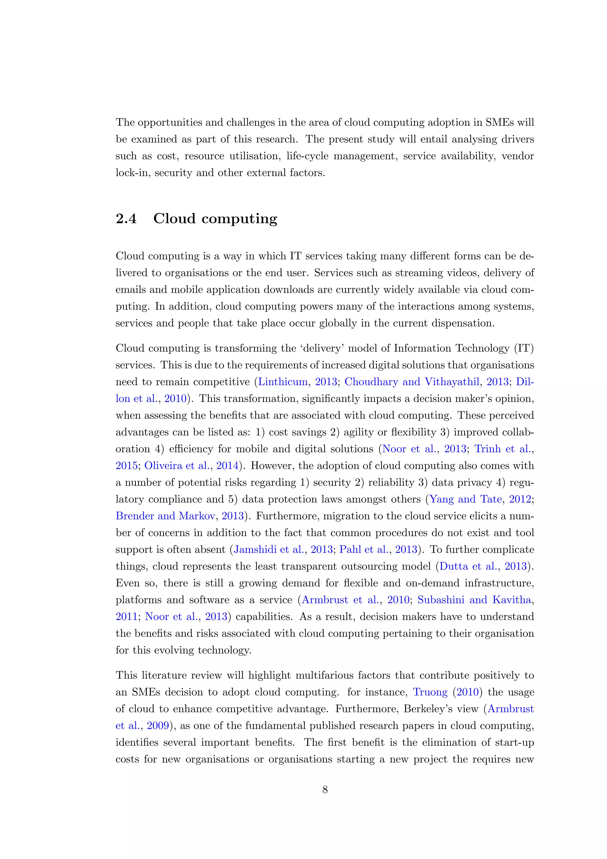 The opportunities and challenges in the area of cloud computing adoption in SMEs will
be examined as part of this research. The present study will entail analysing drivers
such as cost, resource utilisation, life-cycle management, service availability, vendor
lock-in, security and other external factors.
2.4 Cloud computing
Cloud computing is a way in which IT services taking many diﬀerent forms can be de-
livered to organisations or the end user. Services such as streaming videos, delivery of
emails and mobile application downloads are currently widely available via cloud com-
puting. In addition, cloud computing powers many of the interactions among systems,
services and people that take place occur globally in the current dispensation.
Cloud computing is transforming the ‘delivery’ model of Information Technology (IT)
services. This is due to the requirements of increased digital solutions that organisations
need to remain competitive (Linthicum, 2013; Choudhary and Vithayathil, 2013; Dil-
lon et al., 2010). This transformation, signiﬁcantly impacts a decision maker’s opinion,
when assessing the beneﬁts that are associated with cloud computing. These perceived
advantages can be listed as: 1) cost savings 2) agility or ﬂexibility 3) improved collab-
oration 4) eﬃciency for mobile and digital solutions (Noor et al., 2013; Trinh et al.,
2015; Oliveira et al., 2014). However, the adoption of cloud computing also comes with
a number of potential risks regarding 1) security 2) reliability 3) data privacy 4) regu-
latory compliance and 5) data protection laws amongst others (Yang and Tate, 2012;
Brender and Markov, 2013). Furthermore, migration to the cloud service elicits a num-
ber of concerns in addition to the fact that common procedures do not exist and tool
support is often absent (Jamshidi et al., 2013; Pahl et al., 2013). To further complicate
things, cloud represents the least transparent outsourcing model (Dutta et al., 2013).
Even so, there is still a growing demand for ﬂexible and on-demand infrastructure,
platforms and software as a service (Armbrust et al., 2010; Subashini and Kavitha,
2011; Noor et al., 2013) capabilities. As a result, decision makers have to understand
the beneﬁts and risks associated with cloud computing pertaining to their organisation
for this evolving technology.
This literature review will highlight multifarious factors that contribute positively to
an SMEs decision to adopt cloud computing. for instance, Truong (2010) the usage
of cloud to enhance competitive advantage. Furthermore, Berkeley’s view (Armbrust
et al., 2009), as one of the fundamental published research papers in cloud computing,
identiﬁes several important beneﬁts. The ﬁrst beneﬁt is the elimination of start-up
costs for new organisations or organisations starting a new project the requires new
8
 