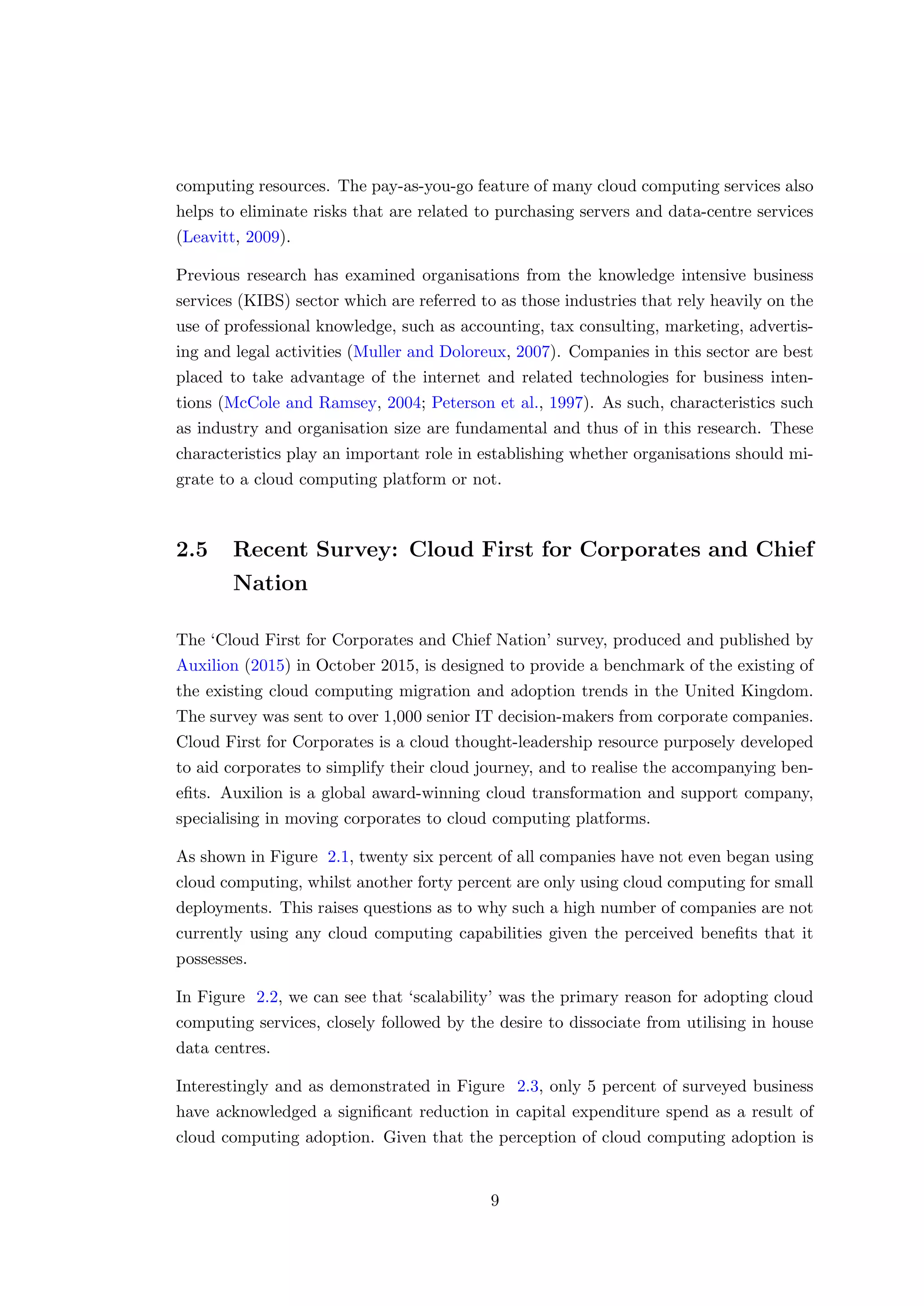 computing resources. The pay-as-you-go feature of many cloud computing services also
helps to eliminate risks that are related to purchasing servers and data-centre services
(Leavitt, 2009).
Previous research has examined organisations from the knowledge intensive business
services (KIBS) sector which are referred to as those industries that rely heavily on the
use of professional knowledge, such as accounting, tax consulting, marketing, advertis-
ing and legal activities (Muller and Doloreux, 2007). Companies in this sector are best
placed to take advantage of the internet and related technologies for business inten-
tions (McCole and Ramsey, 2004; Peterson et al., 1997). As such, characteristics such
as industry and organisation size are fundamental and thus of in this research. These
characteristics play an important role in establishing whether organisations should mi-
grate to a cloud computing platform or not.
2.5 Recent Survey: Cloud First for Corporates and Chief
Nation
The ‘Cloud First for Corporates and Chief Nation’ survey, produced and published by
Auxilion (2015) in October 2015, is designed to provide a benchmark of the existing of
the existing cloud computing migration and adoption trends in the United Kingdom.
The survey was sent to over 1,000 senior IT decision-makers from corporate companies.
Cloud First for Corporates is a cloud thought-leadership resource purposely developed
to aid corporates to simplify their cloud journey, and to realise the accompanying ben-
eﬁts. Auxilion is a global award-winning cloud transformation and support company,
specialising in moving corporates to cloud computing platforms.
As shown in Figure 2.1, twenty six percent of all companies have not even began using
cloud computing, whilst another forty percent are only using cloud computing for small
deployments. This raises questions as to why such a high number of companies are not
currently using any cloud computing capabilities given the perceived beneﬁts that it
possesses.
In Figure 2.2, we can see that ‘scalability’ was the primary reason for adopting cloud
computing services, closely followed by the desire to dissociate from utilising in house
data centres.
Interestingly and as demonstrated in Figure 2.3, only 5 percent of surveyed business
have acknowledged a signiﬁcant reduction in capital expenditure spend as a result of
cloud computing adoption. Given that the perception of cloud computing adoption is
9
 