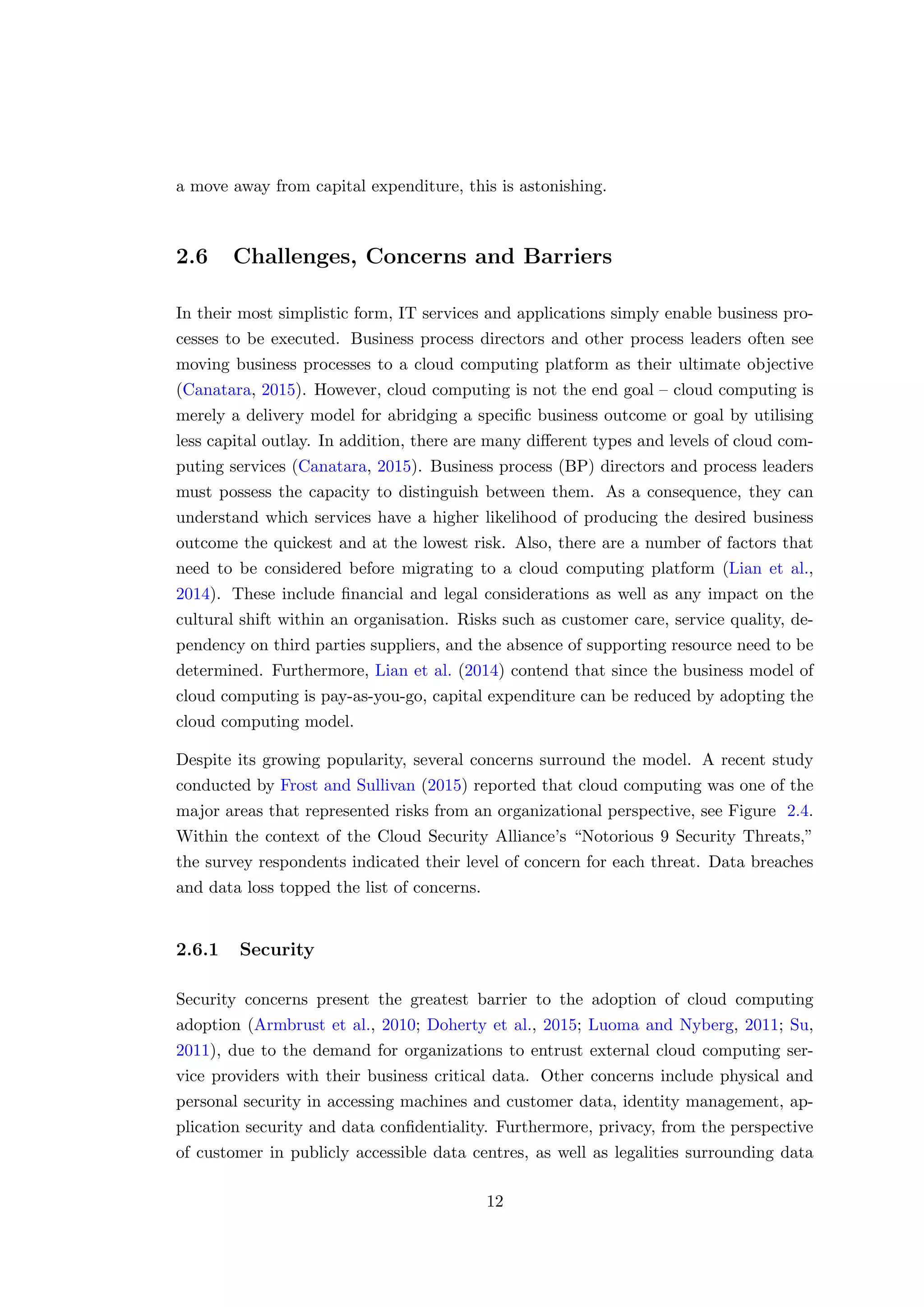 a move away from capital expenditure, this is astonishing.
2.6 Challenges, Concerns and Barriers
In their most simplistic form, IT services and applications simply enable business pro-
cesses to be executed. Business process directors and other process leaders often see
moving business processes to a cloud computing platform as their ultimate objective
(Canatara, 2015). However, cloud computing is not the end goal – cloud computing is
merely a delivery model for abridging a speciﬁc business outcome or goal by utilising
less capital outlay. In addition, there are many diﬀerent types and levels of cloud com-
puting services (Canatara, 2015). Business process (BP) directors and process leaders
must possess the capacity to distinguish between them. As a consequence, they can
understand which services have a higher likelihood of producing the desired business
outcome the quickest and at the lowest risk. Also, there are a number of factors that
need to be considered before migrating to a cloud computing platform (Lian et al.,
2014). These include ﬁnancial and legal considerations as well as any impact on the
cultural shift within an organisation. Risks such as customer care, service quality, de-
pendency on third parties suppliers, and the absence of supporting resource need to be
determined. Furthermore, Lian et al. (2014) contend that since the business model of
cloud computing is pay-as-you-go, capital expenditure can be reduced by adopting the
cloud computing model.
Despite its growing popularity, several concerns surround the model. A recent study
conducted by Frost and Sullivan (2015) reported that cloud computing was one of the
major areas that represented risks from an organizational perspective, see Figure 2.4.
Within the context of the Cloud Security Alliance’s “Notorious 9 Security Threats,”
the survey respondents indicated their level of concern for each threat. Data breaches
and data loss topped the list of concerns.
2.6.1 Security
Security concerns present the greatest barrier to the adoption of cloud computing
adoption (Armbrust et al., 2010; Doherty et al., 2015; Luoma and Nyberg, 2011; Su,
2011), due to the demand for organizations to entrust external cloud computing ser-
vice providers with their business critical data. Other concerns include physical and
personal security in accessing machines and customer data, identity management, ap-
plication security and data conﬁdentiality. Furthermore, privacy, from the perspective
of customer in publicly accessible data centres, as well as legalities surrounding data
12
 