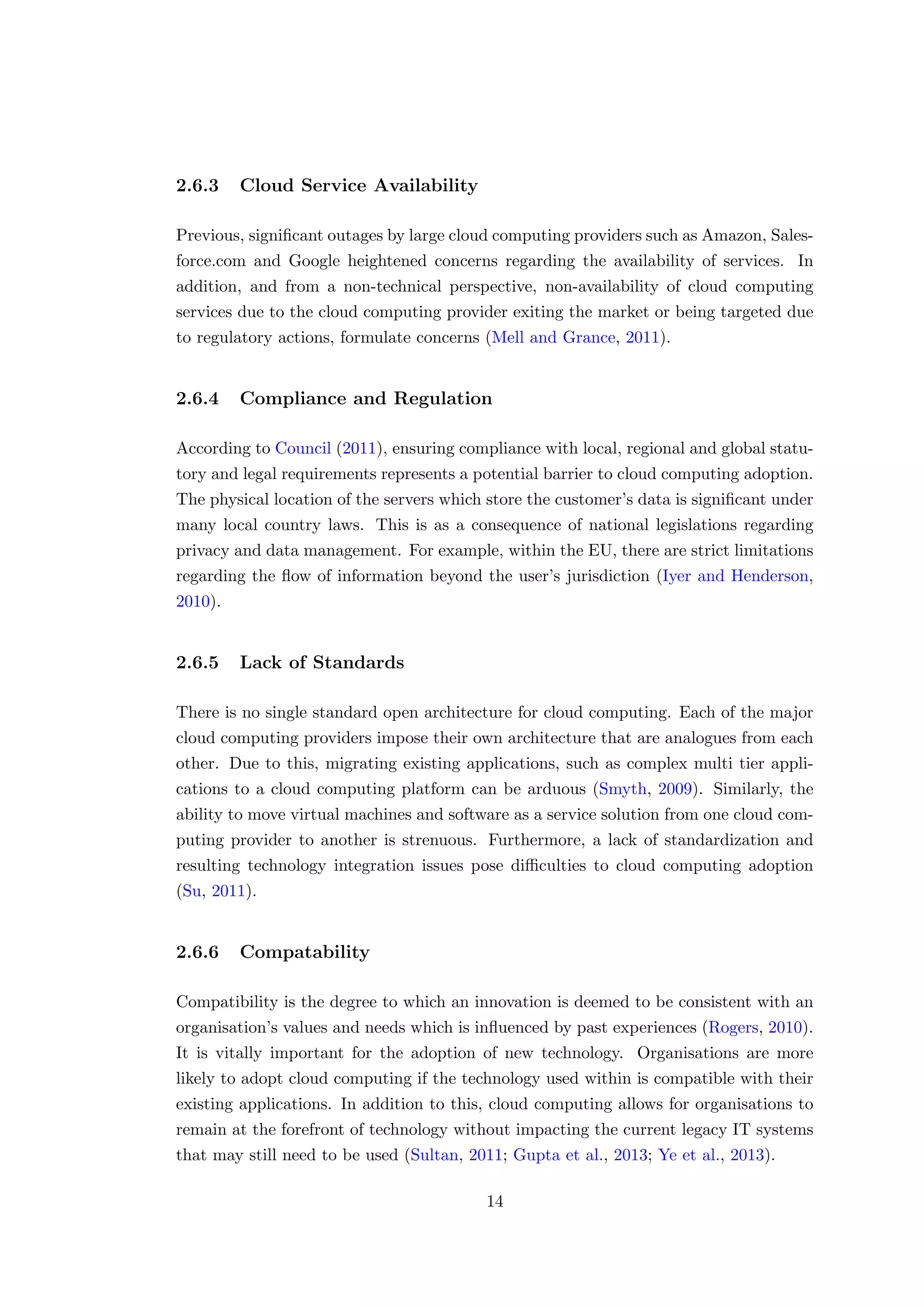 2.6.3 Cloud Service Availability
Previous, signiﬁcant outages by large cloud computing providers such as Amazon, Sales-
force.com and Google heightened concerns regarding the availability of services. In
addition, and from a non-technical perspective, non-availability of cloud computing
services due to the cloud computing provider exiting the market or being targeted due
to regulatory actions, formulate concerns (Mell and Grance, 2011).
2.6.4 Compliance and Regulation
According to Council (2011), ensuring compliance with local, regional and global statu-
tory and legal requirements represents a potential barrier to cloud computing adoption.
The physical location of the servers which store the customer’s data is signiﬁcant under
many local country laws. This is as a consequence of national legislations regarding
privacy and data management. For example, within the EU, there are strict limitations
regarding the ﬂow of information beyond the user’s jurisdiction (Iyer and Henderson,
2010).
2.6.5 Lack of Standards
There is no single standard open architecture for cloud computing. Each of the major
cloud computing providers impose their own architecture that are analogues from each
other. Due to this, migrating existing applications, such as complex multi tier appli-
cations to a cloud computing platform can be arduous (Smyth, 2009). Similarly, the
ability to move virtual machines and software as a service solution from one cloud com-
puting provider to another is strenuous. Furthermore, a lack of standardization and
resulting technology integration issues pose diﬃculties to cloud computing adoption
(Su, 2011).
2.6.6 Compatability
Compatibility is the degree to which an innovation is deemed to be consistent with an
organisation’s values and needs which is inﬂuenced by past experiences (Rogers, 2010).
It is vitally important for the adoption of new technology. Organisations are more
likely to adopt cloud computing if the technology used within is compatible with their
existing applications. In addition to this, cloud computing allows for organisations to
remain at the forefront of technology without impacting the current legacy IT systems
that may still need to be used (Sultan, 2011; Gupta et al., 2013; Ye et al., 2013).
14
 